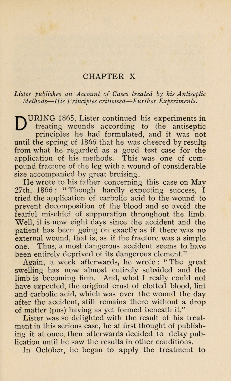 Lister publishes an Account of Cases treated by his Antiseptic Methods—His Principles criticised—Further Experiments. DURING 1865, Lister continued his experiments in treating wounds according to the antiseptic principles he had formulated, and it was not until the spring of 1866 that he was cheered by results from what he regarded as a good test case for the application of his methods. This was one of com¬ pound fracture of the leg with a wound of considerable size accompanied by great bruising. He wrote to his father concerning this case on May 27th, 1866: “Though hardly expecting success, I tried the application of carbolic acid to the wound to prevent decomposition of the blood and so avoid the fearful mischief of suppuration throughout the limb. Well, it is now eight days since the accident and the patient has been going on exactly as if there was no external wound, that is, as if the fracture was a simple one. Thus, a most dangerous accident seems to have been entirely deprived of its dangerous element.” Again, a week afterwards, he wrote: “The great swelling has now almost entirely subsided and the limb is becoming firm. And, what I really could not have expected, the original crust of clotted blood, lint and carbolic acid, which was over the wound the day after the accident, still remains there without a drop of matter (pus) having as yet formed beneath it.” Lister was so delighted with the result of his treat¬ ment in this serious case, he at first thought of publish¬ ing it at once, then afterwards decided to delay pub¬ lication until he saw the results in other conditions. In October, he began to apply the treatment to