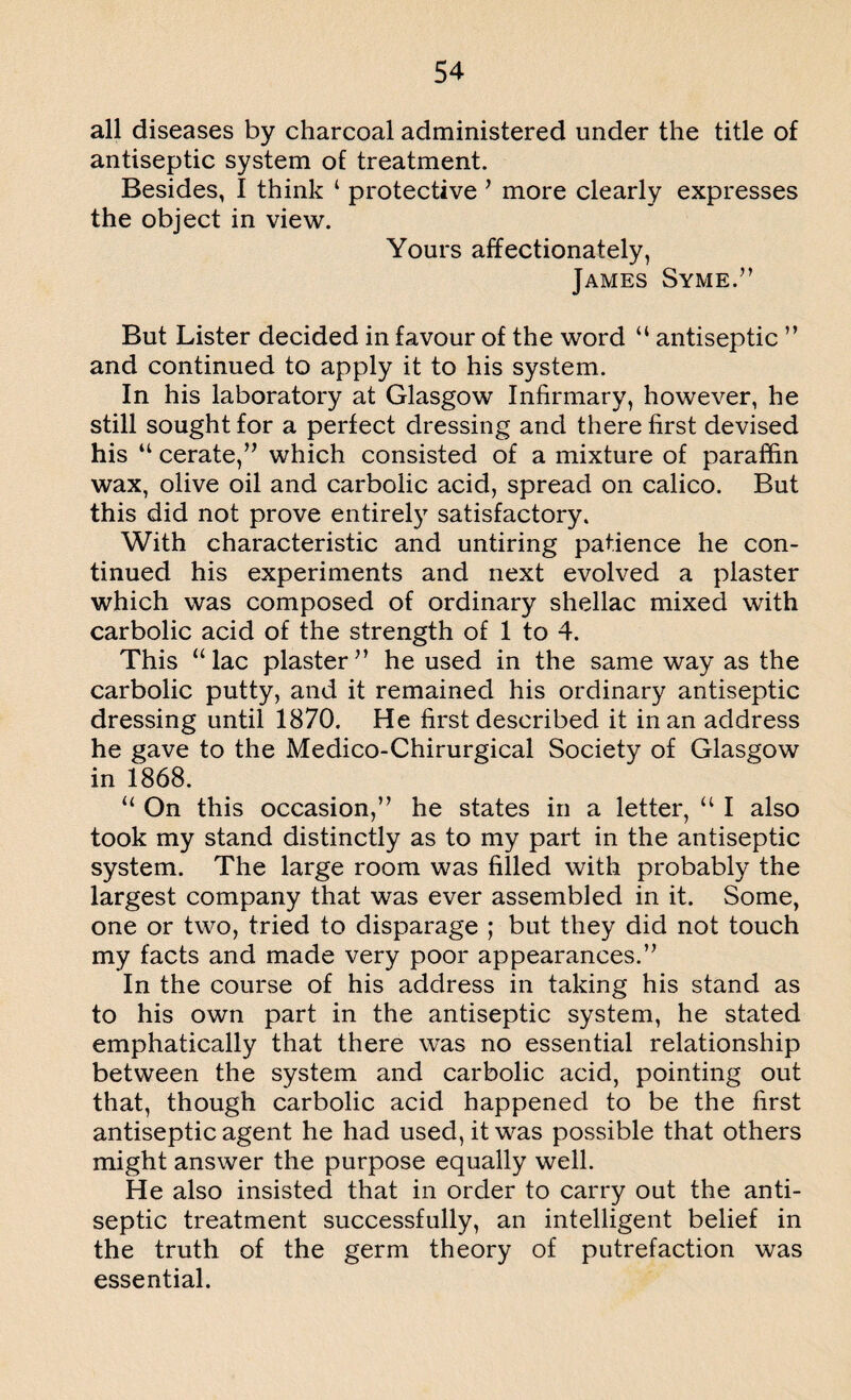 all diseases by charcoal administered under the title of antiseptic system of treatment. Besides, I think 4 protective * more clearly expresses the object in view. Yours affectionately, James Syme.” But Lister decided in favour of the word “ antiseptic ” and continued to apply it to his system. In his laboratory at Glasgow Infirmary, however, he still sought for a perfect dressing and there first devised his 44 cerate,” which consisted of a mixture of paraffin wax, olive oil and carbolic acid, spread on calico. But this did not prove entirely satisfactory. With characteristic and untiring patience he con¬ tinued his experiments and next evolved a plaster which was composed of ordinary shellac mixed with carbolic acid of the strength of 1 to 4. This “lac plaster” he used in the same way as the carbolic putty, and it remained his ordinary antiseptic dressing until 1870. He first described it in an address he gave to the Medico-Chirurgical Society of Glasgow in 1868. “ On this occasion,” he states in a letter, 44 I also took my stand distinctly as to my part in the antiseptic system. The large room was filled with probably the largest company that was ever assembled in it. Some, one or two, tried to disparage ; but they did not touch my facts and made very poor appearances.” In the course of his address in taking his stand as to his own part in the antiseptic system, he stated emphatically that there was no essential relationship between the system and carbolic acid, pointing out that, though carbolic acid happened to be the first antiseptic agent he had used, it was possible that others might answer the purpose equally well. He also insisted that in order to carry out the anti¬ septic treatment successfully, an intelligent belief in the truth of the germ theory of putrefaction was essential.