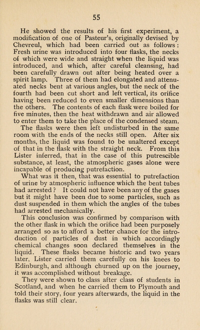 He showed the results of his first experiment, a modification of one of Pasteur’s, originally devised by Chevreul, which had been carried out as follows : Fresh urine was introduced into four flasks, the necks of which were wide and straight when the liquid was introduced, and which, after careful cleansing, had been carefully drawn out after being heated over a spirit lamp. Three of them had elongated and attenu¬ ated necks bent at various angles, but the neck of the fourth had been cut short and left vertical, its orifice having been reduced to even smaller dimensions than the others. The contents of each flask were boiled for five minutes, then the heat withdrawn and air allowed to enter them to take the place of the condensed steam. The flasks were then left undisturbed in the same room with the ends of the necks still open. After six months, the liquid was found to be unaltered except of that in the flask with the straight neck. From this Lister inferred, that in the case of this putrescible substance, at least, the atmospheric gases alone were incapable of producing putrefaction. What was it then, that was essential to putrefaction of urine by atmospheric influence which the bent tubes had arrested ? It could not have been any of the gases but it might have been due to some particles, such as dust suspended in them which the angles of the tubes had arrested mechanically. This conclusion was confirmed by comparison with the other flask in which the orifice had been purposely arranged so as to afford a better chance for the intro¬ duction of particles of dust in which accordingly chemical changes soon declared themselves in the liquid. These flasks became historic and two years later, Lister carried them carefully on his knees to Edinburgh, and although churned up on the journey, it was accomplished without breakage. They were shown to class after class of students in Scotland, and when he carried them to Plymouth and told their story, four years afterwards, the liquid in the flasks was still clear.