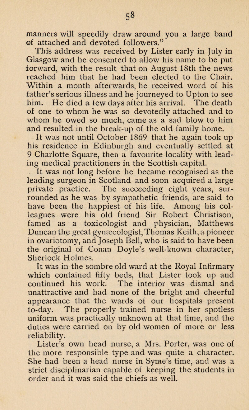 5« manners will speedily draw around you a large band of attached and devoted followers.” This address was received by Lister early in July in Glasgow and he consented to allow his name to be put forward, with the result that on August 18th the news reached him that he had been elected to the Chair. Within a month afterwards, he received word of his father’s serious illness and he journeyed to Upton to see him. He died a few days after his arrival. The death of one to whom he was so devotedly attached and to whom he owed so much, came as a sad blow to him and resulted in the break-up of the old family home. It was not until October 1869 that he again took up his residence in Edinburgh and eventually settled at 9 Charlotte Square, then a favourite locality with lead¬ ing medical practitioners in the Scottish capital. It was not long before he became recognised as the leading surgeon in Scotland and soon acquired a large private practice. The succeeding eight years, sur¬ rounded as he was by sympathetic friends, are said to have been the happiest of his life. Among his col¬ leagues were his old friend Sir Robert Christison, famed as a toxicologist and physician, Matthews Duncan the great gynaecologist, Thomas Keith, a pioneer in ovariotomy, and Joseph Bell, who is said to have been the original of Conan Doyle’s well-known character, Sherlock Holmes. It was in the sombre old ward at the Royal Infirmary which contained fifty beds, that Lister took up and continued his work. The interior was dismal and unattractive and had none of the bright and cheerful appearance that the wards of our hospitals present to-day. The properly trained nurse in her spotless uniform was practically unknown at that time, and the duties were carried on by old women of more or less reliability. Lister’s own head nurse, a Mrs. Porter, was one of the more responsible type and was quite a character. She had been a head nurse in Syme’s time, and was a strict disciplinarian capable of keeping the students in order and it was said the chiefs as well.
