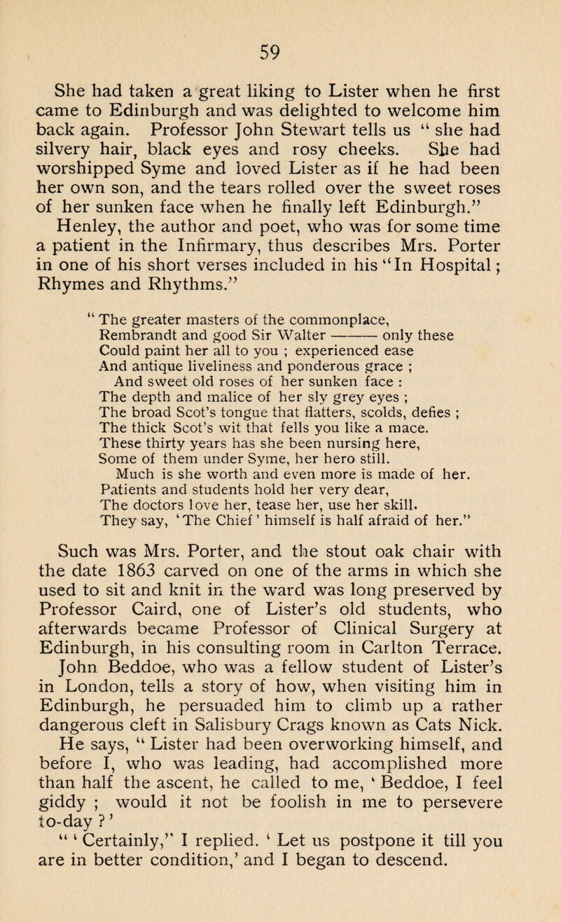 She had taken a great liking to Lister when he first came to Edinburgh and was delighted to welcome him back again. Professor John Stewart tells us “ she had silvery hair, black eyes and rosy cheeks. She had worshipped Syme and loved Lister as if he had been her own son, and the tears rolled over the sweet roses of her sunken face when he finally left Edinburgh.” Henley, the author and poet, who was for some time a patient in the Infirmary, thus describes Mrs. Porter in one of his short verses included in his “In Hospital; Rhymes and Rhythms.” “ The greater masters of the commonplace, Rembrandt and good Sir Walter-only these Could paint her all to you ; experienced ease And antique liveliness and ponderous grace ; And sweet old roses of her sunken face : The depth and malice of her sly grey eyes ; The broad Scot’s tongue that flatters, scolds, defies ; The thick Scot’s wit that fells you like a mace. These thirty years has she been nursing here, Some of them under Syme, her hero still. Much is she worth and even more is made of her. Patients and students hold her very dear, The doctors love her, tease her, use her skill. They say, kThe Chief’ himself is half afraid of her.” Such was Mrs. Porter, and the stout oak chair with the date 1863 carved on one of the arms in which she used to sit and knit in the ward was long preserved by Professor Caird, one of Lister’s old students, who afterwards became Professor of Clinical Surgery at Edinburgh, in his consulting room in Carlton Terrace. John Beddoe, who was a fellow student of Lister’s in London, tells a story of how, when visiting him in Edinburgh, he persuaded him to climb up a rather dangerous cleft in Salisbury Crags known as Cats Nick. He says, u Lister had been overworking himself, and before I, who was leading, had accomplished more than half the ascent, he called to me, 1 Beddoe, I feel giddy ; would it not be foolish in me to persevere to-day ? ’ u 1 Certainly,” I replied. 1 Let us postpone it till you are in better condition,’ and I began to descend.