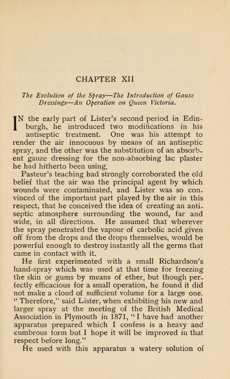 The Evolution of the Spray—The Introduction of Gauze Dressings—An Operation on Queen Victoria. IN the early part of Lister’s second period in Edin¬ burgh, he introduced two modifications in his antiseptic treatment. One was his attempt to render the air innocuous by means of an antiseptic spray, and the other was the substitution of an absorb¬ ent gauze dressing for the non-absorbing lac plaster he had hitherto been using. Pasteur’s teaching had strongly corroborated the old belief that the air was the principal agent by which wounds were contaminated, and Lister was so con¬ vinced of the important part played by the air in this respect, that he conceived the idea of creating an anti¬ septic atmosphere surrounding the wound, far and wide, in all directions. He assumed that wherever the spray penetrated the vapour of carbolic acid given off from the drops and the drops themselves, would be powerful enough to destroy instantly all the germs that came in contact with it. He first experimented with a small Richardson’s hand-spray which was used at that time for freezing the skin or gums by means of ether, but though per¬ fectly efficacious for a small operation, he found it did not make a cloud of sufficient volume for a large one. “ Therefore,” said Lister, when exhibiting his new and larger spray at the meeting of the British Medical Association in Plymouth in 1871, “I have had another apparatus prepared which I confess is a heavy and cumbrous form but I hope it will be improved in that respect before long.” He used with this apparatus a watery solution of