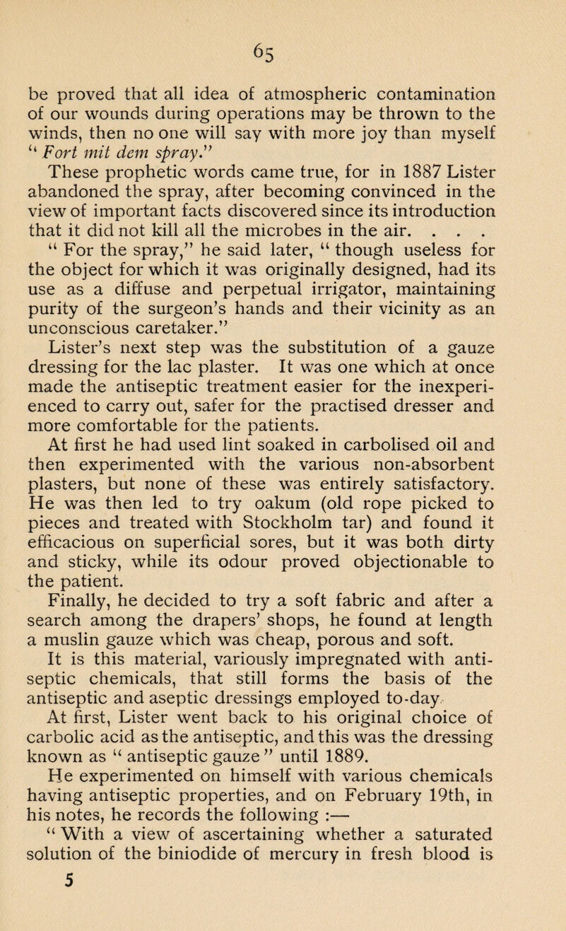 be proved that all idea of atmospheric contamination of our wounds during operations may be thrown to the winds, then no one will say with more joy than myself “ Fort mit clem spray.” These prophetic words came true, for in 1887 Lister abandoned the spray, after becoming convinced in the view of important facts discovered since its introduction that it did not kill all the microbes in the air. . . . 44 For the spray/’ he said later, 44 though useless for the object for which it was originally designed, had its use as a diffuse and perpetual irrigator, maintaining purity of the surgeon’s hands and their vicinity as an unconscious caretaker.” Lister’s next step was the substitution of a gauze dressing for the lac plaster. It was one which at once made the antiseptic treatment easier for the inexperi¬ enced to carry out, safer for the practised dresser and more comfortable for the patients. At first he had used lint soaked in carbolised oil and then experimented with the various non-absorbent plasters, but none of these was entirely satisfactory. He was then led to try oakum (old rope picked to pieces and treated with Stockholm tar) and found it efficacious on superficial sores, but it was both dirty and sticky, while its odour proved objectionable to the patient. Finally, he decided to try a soft fabric and after a search among the drapers’ shops, he found at length a muslin gauze which was cheap, porous and soft. It is this material, variously impregnated with anti¬ septic chemicals, that still forms the basis of the antiseptic and aseptic dressings employed to-day At first, Lister went back to his original choice of carbolic acid as the antiseptic, and this was the dressing known as 44 antiseptic gauze ” until 1889. He experimented on himself with various chemicals having antiseptic properties, and on February 19th, in his notes, he records the following :— 44 With a view of ascertaining whether a saturated solution of the biniodide of mercury in fresh blood is 5