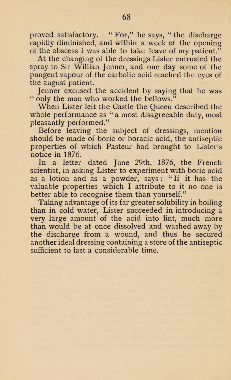 proved satisfactory. “ For/’ he says, “ the discharge rapidly diminished, and within a week of the opening of the abscess I was able to take leave of my patient.” At the changing of the dressings Lister entrusted the spray to Sir Willian Jenner, and one day some of the pungent vapour of the carbolic acid reached the eyes of the august patient. Jenner excused the accident by saying that he was “ only the man who worked the bellows.” When Lister left the Castle the Queen described the whole performance as “ a most disagreeable duty, most pleasantly performed.” Before leaving the subject of dressings, mention should be made of boric or boracic acid, the antiseptic properties of which Pasteur had brought to Lister’s notice in 1876. In a letter dated June 29th, 1876, the French scientist, in asking Lister to experiment with boric acid as a lotion and as a powder, says : “ If it has the valuable properties which I attribute to it no one is better able to recognise them than yourself.” Taking advantage of its far greater solubility in boiling than in cold water, Lister succeeded in introducing a very large amount of the acid into lint, much more than would be at once dissolved and washed away by the discharge from a wound, and thus he secured another ideal dressing containing a store of the antiseptic sufficient to last a considerable time.
