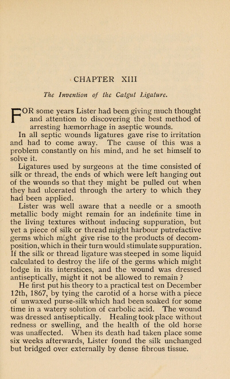 The Invention of the Catgut Ligature. FOR some years Lister had been giving much thought and attention to discovering the best method of arresting haemorrhage in aseptic wounds. In all septic wounds ligatures gave rise to irritation and had to come away. The cause of this was a problem constantly on his mind, and he set himself to solve it. Ligatures used by surgeons at the time consisted of silk or thread, the ends of which were left hanging out of the wounds so that they might be pulled out when they had ulcerated through the artery to which they had been applied. Lister was well aware that a needle or a smooth metallic body might remain for an indefinite time in the living textures without inducing suppuration, but yet a piece of silk or thread might harbour putrefactive germs which might give rise to the products of decom¬ position, which in their turn would stimulate suppuration. If the silk or thread ligature was steeped in some liquid calculated to destroy the life of the germs which might lodge in its interstices, and the wound was dressed antiseptically, might it not be allowed to remain ? He first put his theory to a practical test on December 12th, 1867, by tying the carotid of a horse with a piece of unwaxed purse-silk which had been soaked for some time in a watery solution of carbolic acid. The wound was dressed antiseptically. Healing took place without redness or swelling, and the health of the old horse was unaffected. When its death had taken place some six weeks afterwards, Lister found the silk unchanged but bridged over externally by dense fibrous tissue.