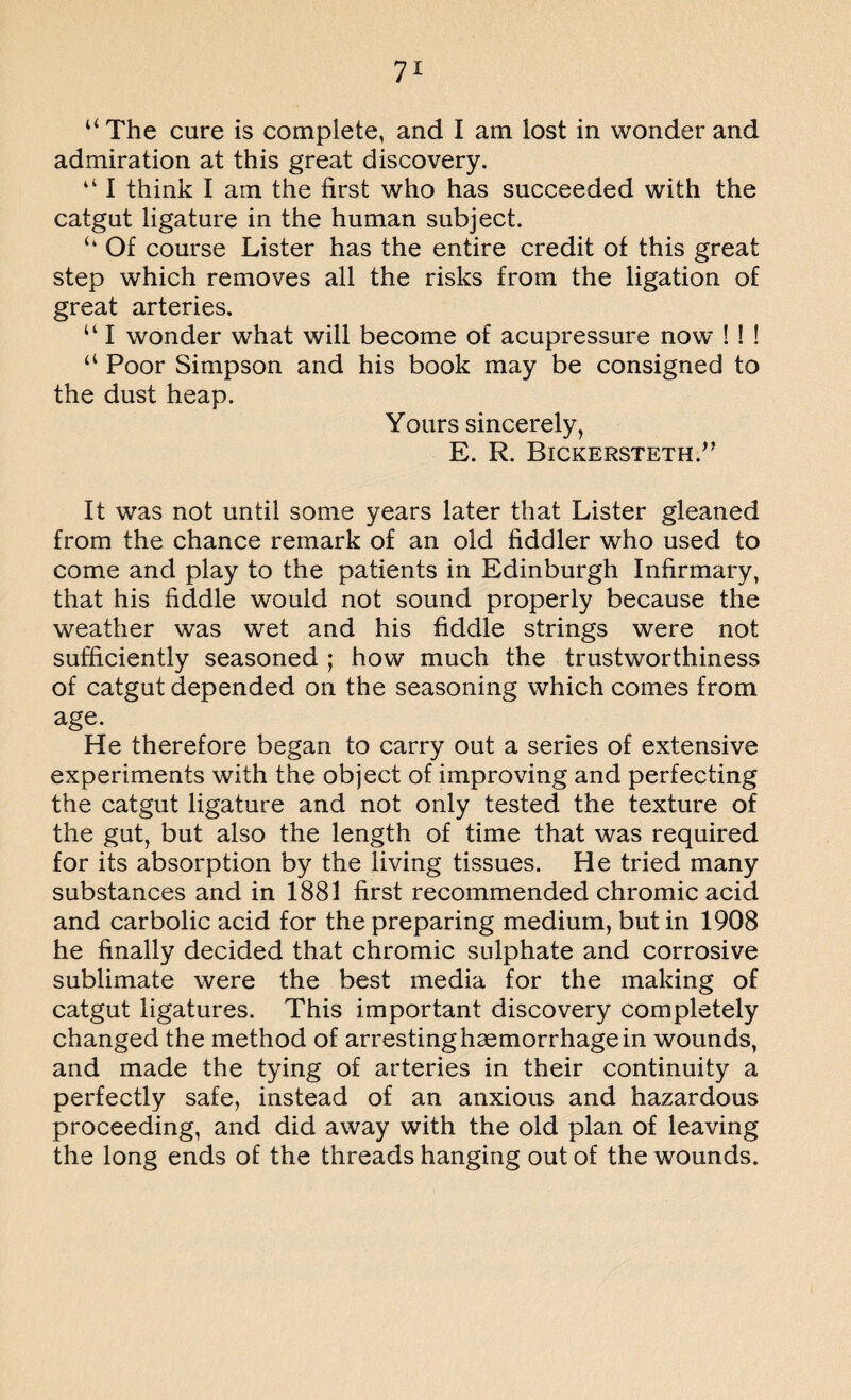 “ The cure is complete, and I am lost in wonder and admiration at this great discovery. 4 41 think I am the first who has succeeded with the catgut ligature in the human subject. <4 Of course Lister has the entire credit of this great step which removes all the risks from the ligation of great arteries. “ I wonder what will become of acupressure now ! ! ! “ Poor Simpson and his book may be consigned to the dust heap. Yours sincerely, E. R. Bickersteth.” It was not until some years later that Lister gleaned from the chance remark of an old fiddler who used to come and play to the patients in Edinburgh Infirmary, that his fiddle would not sound properly because the weather was wet and his fiddle strings were not sufficiently seasoned ; how much the trustworthiness of catgut depended on the seasoning which comes from age. He therefore began to carry out a series of extensive experiments with the object of improving and perfecting the catgut ligature and not only tested the texture of the gut, but also the length of time that was required for its absorption by the living tissues. He tried many substances and in 1881 first recommended chromic acid and carbolic acid for the preparing medium, but in 1908 he finally decided that chromic sulphate and corrosive sublimate were the best media for the making of catgut ligatures. This important discovery completely changed the method of arresting haemorrhage in wounds, and made the tying of arteries in their continuity a perfectly safe, instead of an anxious and hazardous proceeding, and did away with the old plan of leaving the long ends of the threads hanging out of the wounds.