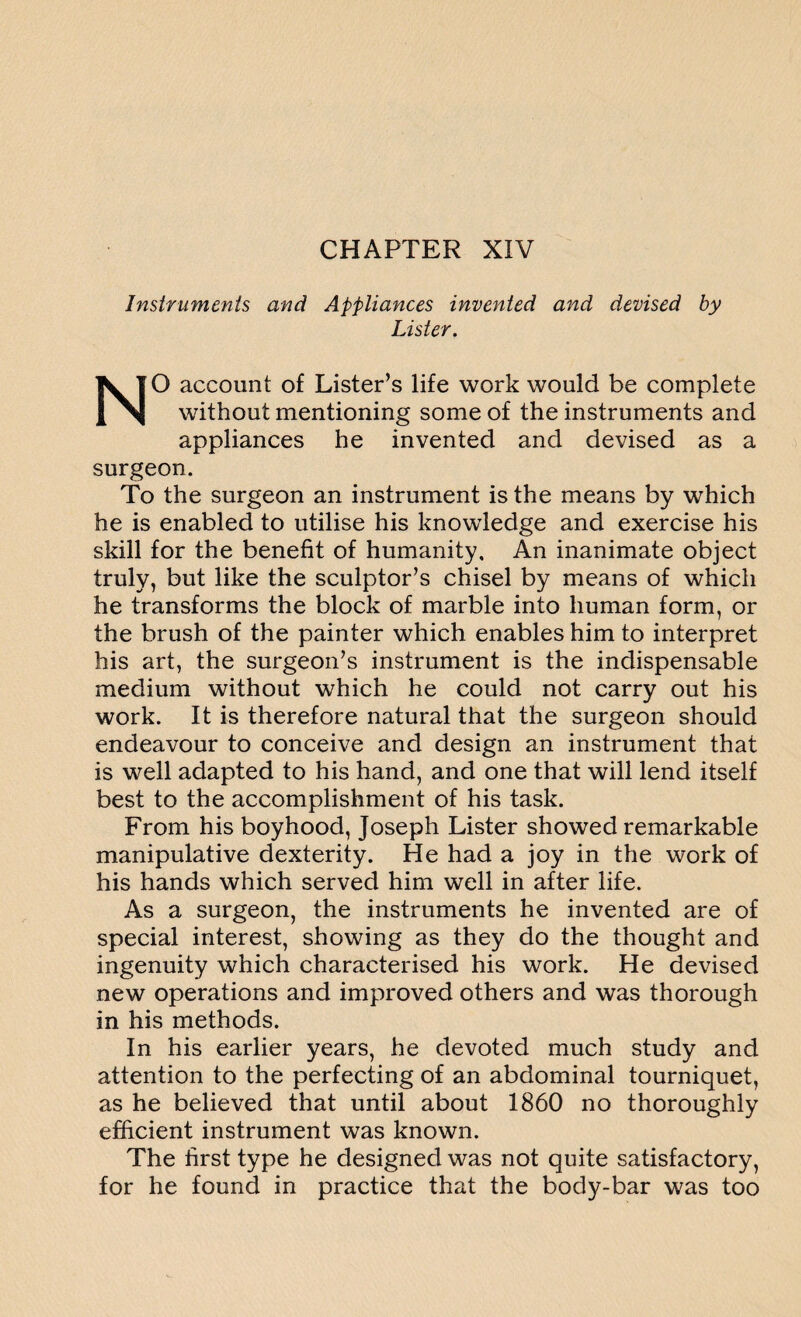Instruments and Appliances invented and devised by Lister. NO account of Lister’s life work would be complete without mentioning some of the instruments and appliances he invented and devised as a surgeon. To the surgeon an instrument is the means by which he is enabled to utilise his knowledge and exercise his skill for the benefit of humanity. An inanimate object truly, but like the sculptor’s chisel by means of which he transforms the block of marble into human form, or the brush of the painter which enables him to interpret his art, the surgeon’s instrument is the indispensable medium without which he could not carry out his work. It is therefore natural that the surgeon should endeavour to conceive and design an instrument that is well adapted to his hand, and one that will lend itself best to the accomplishment of his task. From his boyhood, Joseph Lister showed remarkable manipulative dexterity. He had a joy in the work of his hands which served him well in after life. As a surgeon, the instruments he invented are of special interest, showing as they do the thought and ingenuity which characterised his work. He devised new operations and improved others and was thorough in his methods. In his earlier years, he devoted much study and attention to the perfecting of an abdominal tourniquet, as he believed that until about 1860 no thoroughly efficient instrument was known. The first type he designed was not quite satisfactory, for he found in practice that the body-bar was too