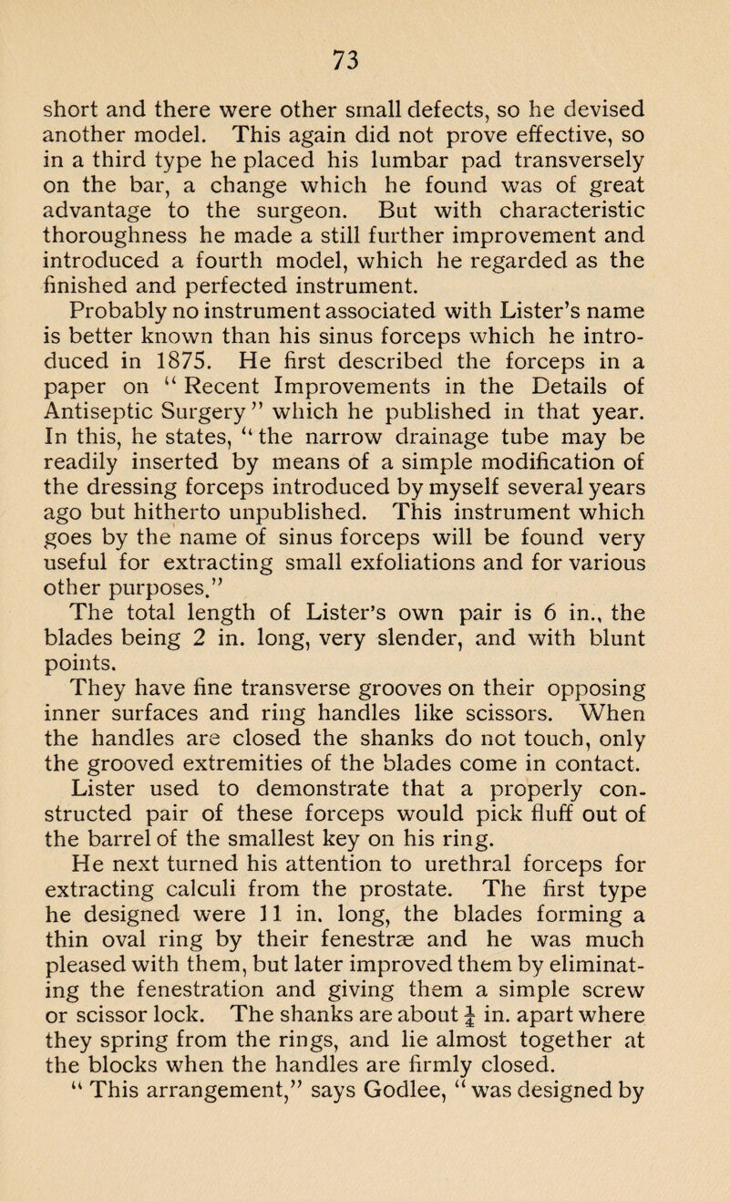 short and there were other small defects, so he devised another model. This again did not prove effective, so in a third type he placed his lumbar pad transversely on the bar, a change which he found was of great advantage to the surgeon. But with characteristic thoroughness he made a still further improvement and introduced a fourth model, which he regarded as the finished and perfected instrument. Probably no instrument associated with Lister’s name is better known than his sinus forceps which he intro¬ duced in 1875. He first described the forceps in a paper on “ Recent Improvements in the Details of Antiseptic Surgery” which he published in that year. In this, he states, “the narrow drainage tube may be readily inserted by means of a simple modification of the dressing forceps introduced by myself several years ago but hitherto unpublished. This instrument which goes by the name of sinus forceps will be found very useful for extracting small exfoliations and for various other purposes.” The total length of Lister’s own pair is 6 in., the blades being 2 in. long, very slender, and with blunt points. They have fine transverse grooves on their opposing inner surfaces and ring handles like scissors. When the handles are closed the shanks do not touch, only the grooved extremities of the blades come in contact. Lister used to demonstrate that a properly con¬ structed pair of these forceps would pick fluff out of the barrel of the smallest key on his ring. He next turned his attention to urethral forceps for extracting calculi from the prostate. The first type he designed were 11 in. long, the blades forming a thin oval ring by their fenestras and he was much pleased with them, but later improved them by eliminat¬ ing the fenestration and giving them a simple screw or scissor lock. The shanks are about J in. apart where they spring from the rings, and lie almost together at the blocks when the handles are firmly closed. u This arrangement,” says Godlee, “ was designed by