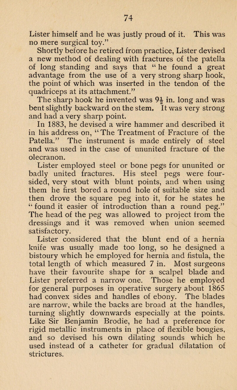 Lister himself and he was justly proud of it. This was no mere surgical toy.” Shortly before he retired from practice, Lister devised a new method of dealing with fractures of the patella of long standing and says that u he found a great advantage from the use of a very strong sharp hook, the point of which was inserted in the tendon of the quadriceps at its attachment.” The sharp hook he invented was 9J in. long and was bent slightly backward on the stem. It was very strong and had a very sharp point. In 1883, he devised a wire hammer and described it in his address on, uThe Treatment of Fracture of the Patella.” The instrument is made entirely of steel and was used in the case of ununited fracture of the olecranon. Lister employed steel or bone pegs for ununited or badly united fractures. His steel pegs were four¬ sided, very stout with blunt points, and when using them he first bored a round hole of suitable size and then drove the square peg into it, for he states he a found it easier of introduction than a round peg.” The head of the peg was allowed to project from the dressings and it was removed when union seemed satisfactory. Lister considered that the blunt end of a hernia knife was usually made too long, so he designed a bistoury which he employed for hernia and fistula, the total length of which measured 7 in. Most surgeons have their favourite shape for a scalpel blade and Lister preferred a narrow one. Those he employed for general purposes in operative surgery about 1865 had convex sides and handles of ebony. The blades are narrow, while the backs are broad at the handles, turning slightly downwards especially at the points. Like Sir Benjamin Brodie, he had a preference for rigid metallic instruments in place of flexible bougies, and so devised his own dilating sounds which he used instead of a catheter for gradual dilatation of strictures.