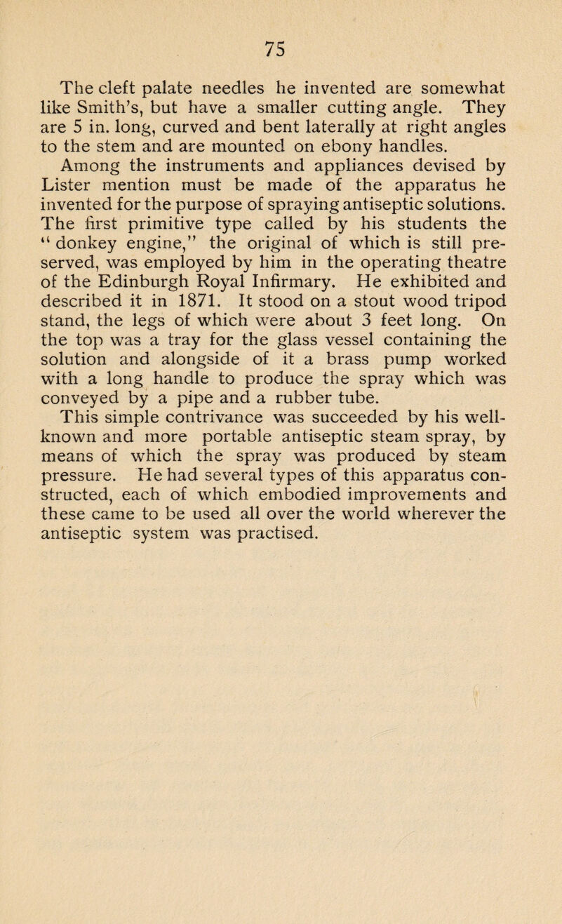 The cleft palate needles he invented are somewhat like Smith’s, but have a smaller cutting angle. They are 5 in. long, curved and bent laterally at right angles to the stem and are mounted on ebony handles. Among the instruments and appliances devised by Lister mention must be made of the apparatus he invented for the purpose of spraying antiseptic solutions. The first primitive type called by his students the “ donkey engine,” the original of which is still pre¬ served, was employed by him in the operating theatre of the Edinburgh Royal Infirmary. He exhibited and described it in 1871. It stood on a stout wood tripod stand, the legs of which were about 3 feet long. On the top was a tray for the glass vessel containing the solution and alongside of it a brass pump worked with a long handle to produce the spray which was conveyed by a pipe and a rubber tube. This simple contrivance was succeeded by his well- known and more portable antiseptic steam spray, by means of which the spray was produced by steam pressure. He had several types of this apparatus con¬ structed, each of which embodied improvements and these came to be used all over the world wherever the antiseptic system was practised.