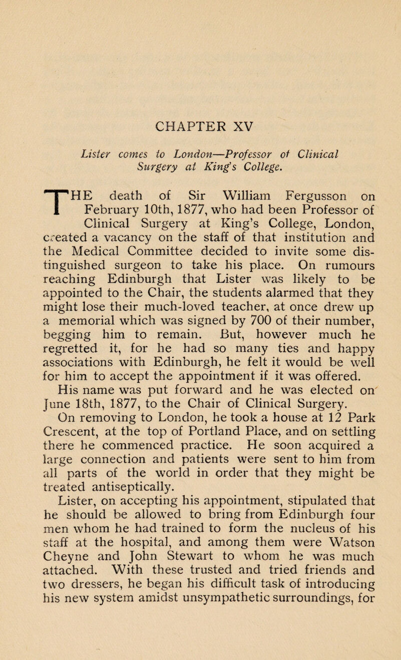 Lister comes to London—Professor of Clinical Surgery at King's College. THE death of Sir William Fergusson on February 10th, 1877, who had been Professor of Clinical Surgery at King’s College, London, created a vacancy on the staff of that institution and the Medical Committee decided to invite some dis¬ tinguished surgeon to take his place. On rumours reaching Edinburgh that Lister was likely to be appointed to the Chair, the students alarmed that they might lose their much-loved teacher, at once drew up a memorial which was signed by 700 of their number, begging him to remain. But, however much he regretted it, for he had so many ties and happy associations with Edinburgh, he felt it would be well for him to accept the appointment if it was offered. His name was put forward and he was elected on June 18th, 1877, to the Chair of Clinical Surgery. On removing to London, he took a house at 12 Park Crescent, at the top of Portland Place, and on settling there he commenced practice. He soon acquired a large connection and patients were sent to him from all parts of the world in order that they might be treated antiseptically. Lister, on accepting his appointment, stipulated that he should be allowed to bring from Edinburgh four men whom he had trained to form the nucleus of his staff at the hospital, and among them were Watson Cheyne and John Stewart to whom he was much attached. With these trusted and tried friends and two dressers, he began his difficult task of introducing his new system amidst unsympathetic surroundings, for