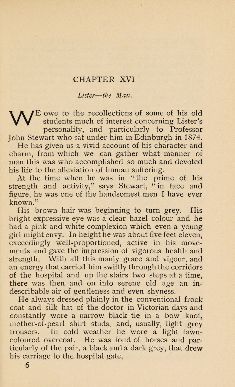 Lister—the Man. WE owe to the recollections of some of his old students much of interest concerning Lister’s personality, and particularly to Professor John Stewart who sat under him in Edinburgh in 1874. He has given us a vivid account of his character and charm, from which we can gather what manner of man this was who accomplished so much and devoted his life to the alleviation of human suffering. At the time when he was in “ the prime of his strength and activity,” says Stewart, “ in face and figure, he was one of the handsomest men I have ever known.” His brown hair was beginning to turn grey. His bright expressive eye was a clear hazel colour and he had a pink and white complexion which even a young girl might envy. In height he was about five feet eleven, exceedingly well-proportioned, active in his move¬ ments and gave the impression of vigorous health and strength. With all this manly grace and vigour, and an energy that carried him swiftly through the corridors of the hospital and up the stairs two steps at a time, there was then and on into serene old age an in¬ describable air of gentleness and even shyness. He always dressed plainly in the conventional frock coat and silk hat of the doctor in Victorian days and constantly wore a narrow black tie in a bow knot, mother-of-pearl shirt studs, and, usually, light grey trousers. In cold weather he wore a light fawn- coloured overcoat. He was fond of horses and par¬ ticularly of the pair, a black and a dark grey, that drew his carriage to the hospital gate. 6