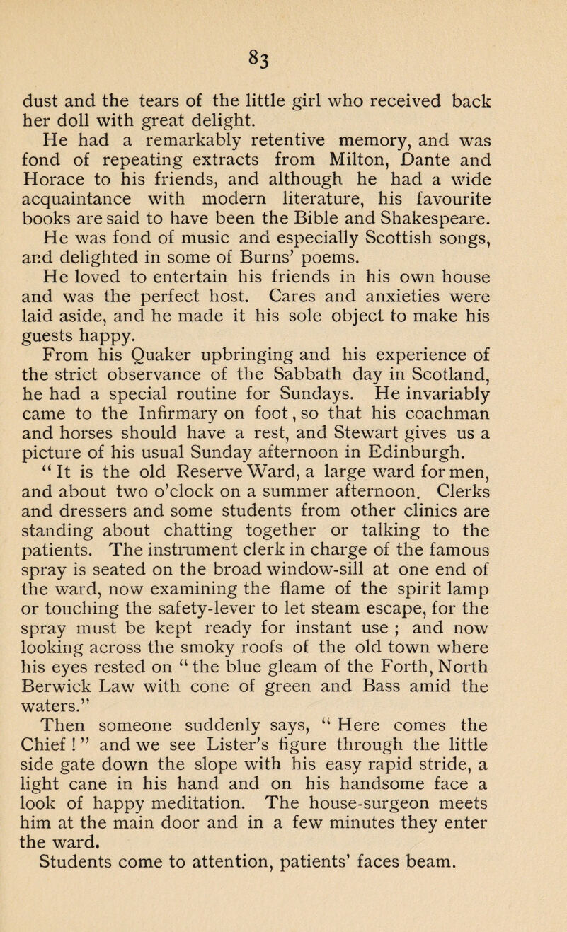 dust and the tears of the little girl who received back her doll with great delight. He had a remarkably retentive memory, and was fond of repeating extracts from Milton, Dante and Horace to his friends, and although he had a wide acquaintance with modern literature, his favourite books are said to have been the Bible and Shakespeare. He was fond of music and especially Scottish songs, and delighted in some of Burns’ poems. He loved to entertain his friends in his own house and was the perfect host. Cares and anxieties were laid aside, and he made it his sole object to make his guests happy. From his Quaker upbringing and his experience of the strict observance of the Sabbath day in Scotland, he had a special routine for Sundays. He invariably came to the Infirmary on foot, so that his coachman and horses should have a rest, and Stewart gives us a picture of his usual Sunday afternoon in Edinburgh. “It is the old Reserve Ward, a large ward for men, and about two o’clock on a summer afternoon. Clerks and dressers and some students from other clinics are standing about chatting together or talking to the patients. The instrument clerk in charge of the famous spray is seated on the broad window-sill at one end of the ward, now examining the flame of the spirit lamp or touching the safety-lever to let steam escape, for the spray must be kept ready for instant use ; and now looking across the smoky roofs of the old town where his eyes rested on “the blue gleam of the Forth, North Berwick Law with cone of green and Bass amid the waters.” Then someone suddenly says, “ Here comes the Chief ! ” and we see Lister’s figure through the little side gate down the slope with his easy rapid stride, a light cane in his hand and on his handsome face a look of happy meditation. The house-surgeon meets him at the main door and in a few minutes they enter the ward. Students come to attention, patients’ faces beam.