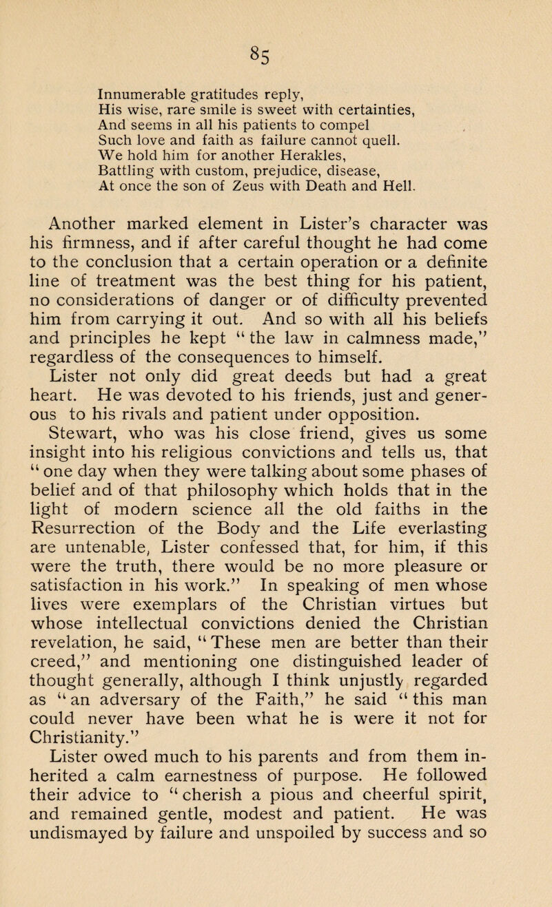 Innumerable gratitudes reply, His wise, rare smile is sweet with certainties, And seems in all his patients to compel Such love and faith as failure cannot quell. We hold him for another Herakles, Battling with custom, prejudice, disease, At once the son of Zeus with Death and Hell. Another marked element in Lister’s character was his firmness, and if after careful thought he had come to the conclusion that a certain operation or a definite line of treatment was the best thing for his patient, no considerations of danger or of difficulty prevented him from carrying it out. And so with all his beliefs and principles he kept “ the law in calmness made,’’ regardless of the consequences to himself. Lister not only did great deeds but had a great heart. He was devoted to his friends, just and gener¬ ous to his rivals and patient under opposition. Stewart, who was his close friend, gives us some insight into his religious convictions and tells us, that u one day when they were talking about some phases of belief and of that philosophy which holds that in the light of modern science all the old faiths in the Resurrection of the Body and the Life everlasting are untenable, Lister confessed that, for him, if this were the truth, there would be no more pleasure or satisfaction in his work.” In speaking of men whose lives were exemplars of the Christian virtues but whose intellectual convictions denied the Christian revelation, he said, “ These men are better than their creed,” and mentioning one distinguished leader of thought generally, although I think unjustly regarded as u an adversary of the Faith,” he said “ this man could never have been what he is were it not for Christianity.” Lister owed much to his parents and from them in¬ herited a calm earnestness of purpose. He followed their advice to “ cherish a pious and cheerful spirit, and remained gentle, modest and patient. He was undismayed by failure and unspoiled by success and so