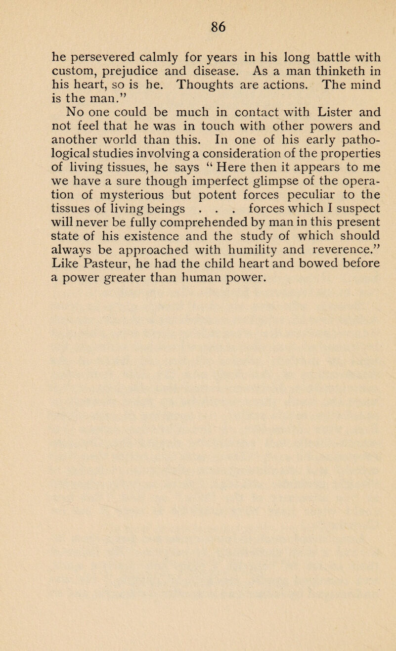 he persevered calmly for years in his long battle with custom, prejudice and disease. As a man thinketh in his heart, so is he. Thoughts are actions. The mind is the man.” No one could be much in contact with Lister and not feel that he was in touch with other powers and another world than this. In one of his early patho¬ logical studies involving a consideration of the properties of living tissues, he says “ Here then it appears to me we have a sure though imperfect glimpse of the opera¬ tion of mysterious but potent forces peculiar to the tissues of living beings . . . forces which I suspect will never be fully comprehended by man in this present state of his existence and the study of which should always be approached with humility and reverence.” Like Pasteur, he had the child heart and bowed before a power greater than human power.