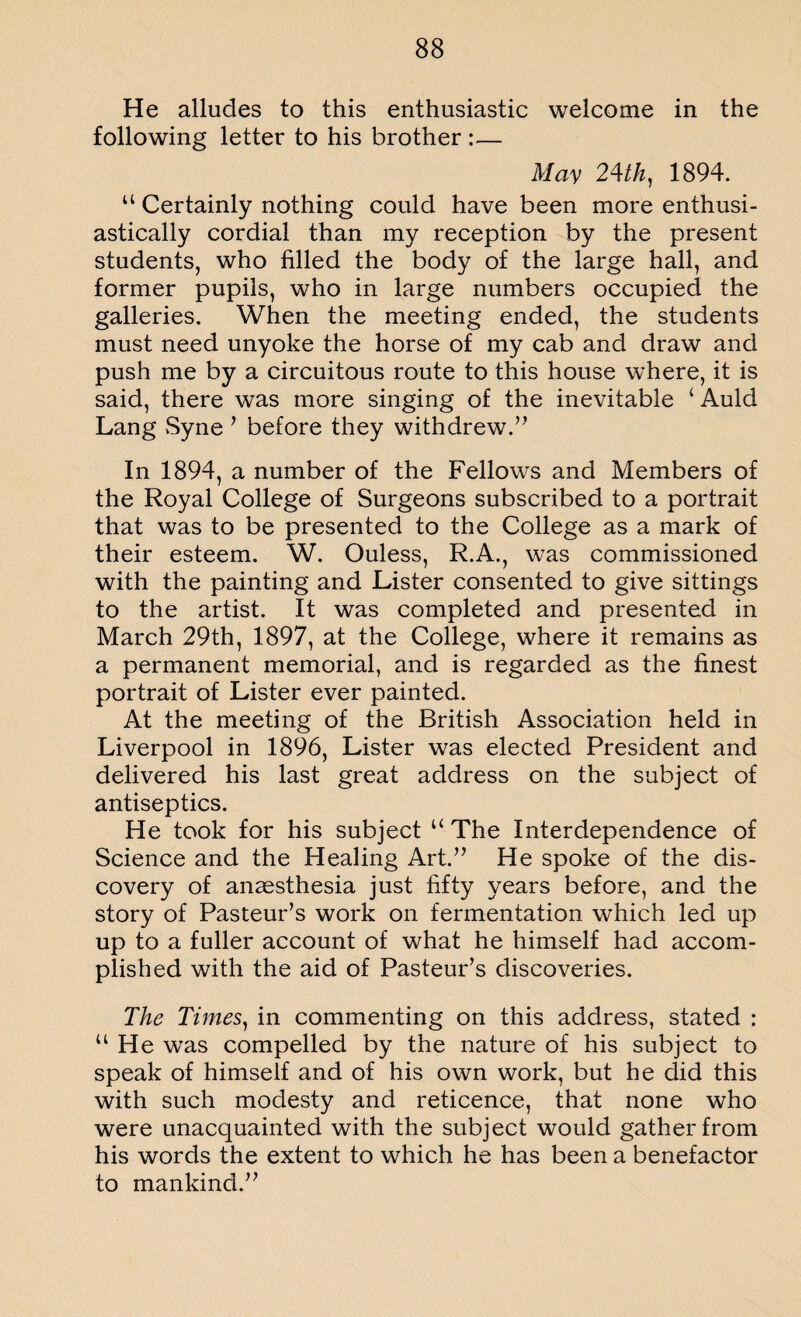 He alludes to this enthusiastic welcome in the following letter to his brother :— May 24th, 1894. “ Certainly nothing could have been more enthusi¬ astically cordial than my reception by the present students, who filled the body of the large hall, and former pupils, who in large numbers occupied the galleries. When the meeting ended, the students must need unyoke the horse of my cab and draw and push me by a circuitous route to this house where, it is said, there was more singing of the inevitable ‘ Auld Lang vSyne 1 before they withdrew.” In 1894, a number of the Fellows and Members of the Royal College of Surgeons subscribed to a portrait that was to be presented to the College as a mark of their esteem. W. Ouless, R.A., was commissioned with the painting and Lister consented to give sittings to the artist. It was completed and presented in March 29th, 1897, at the College, where it remains as a permanent memorial, and is regarded as the finest portrait of Lister ever painted. At the meeting of the British Association held in Liverpool in 1896, Lister was elected President and delivered his last great address on the subject of antiseptics. He took for his subject “ The Interdependence of Science and the Healing Art.” He spoke of the dis¬ covery of anaesthesia just fifty years before, and the story of Pasteur’s work on fermentation which led up up to a fuller account of what he himself had accom¬ plished with the aid of Pasteur’s discoveries. The Times, in commenting on this address, stated : “ He was compelled by the nature of his subject to speak of himself and of his own work, but he did this with such modesty and reticence, that none who were unacquainted with the subject would gather from his words the extent to which he has been a benefactor to mankind.”