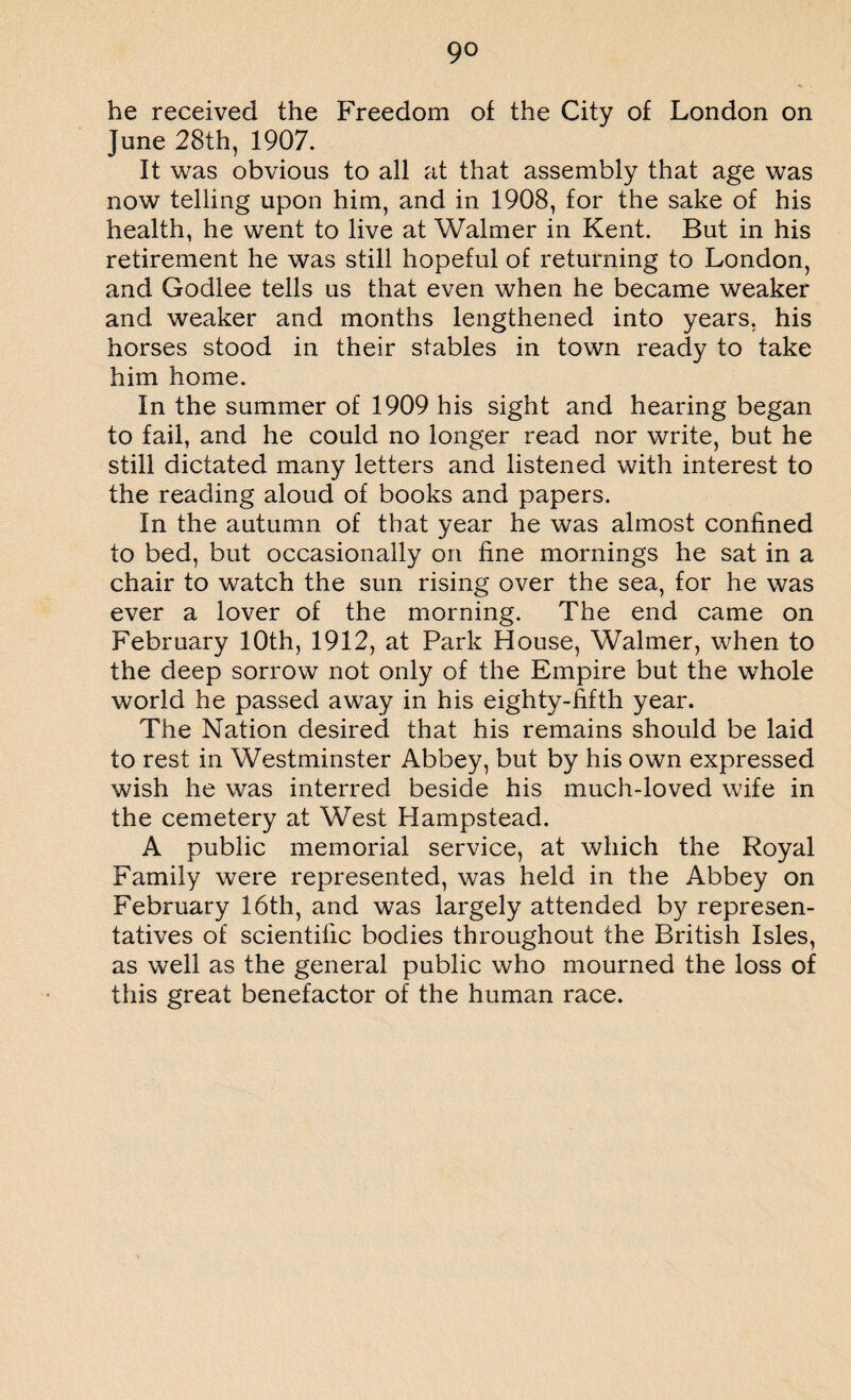 9° he received the Freedom of the City of London on June 28th, 1907. It was obvious to all at that assembly that age was now telling upon him, and in 1908, for the sake of his health, he went to live at Walmer in Kent. But in his retirement he was still hopeful of returning to London, and Godlee tells us that even when he became weaker and weaker and months lengthened into years, his horses stood in their stables in town ready to take him home. In the summer of 1909 his sight and hearing began to fail, and he could no longer read nor write, but he still dictated many letters and listened with interest to the reading aloud of books and papers. In the autumn of that year he was almost confined to bed, but occasionally on fine mornings he sat in a chair to watch the sun rising over the sea, for he was ever a lover of the morning. The end came on February 10th, 1912, at Park House, Walmer, when to the deep sorrow not only of the Empire but the whole world he passed away in his eighty-fifth year. The Nation desired that his remains should be laid to rest in Westminster Abbey, but by his own expressed wish he was interred beside his much-loved wife in the cemetery at West Hampstead. A public memorial service, at which the Royal Family were represented, was held in the Abbey on February 16th, and was largely attended by represen¬ tatives of scientific bodies throughout the British Isles, as well as the general public who mourned the loss of this great benefactor of the human race.