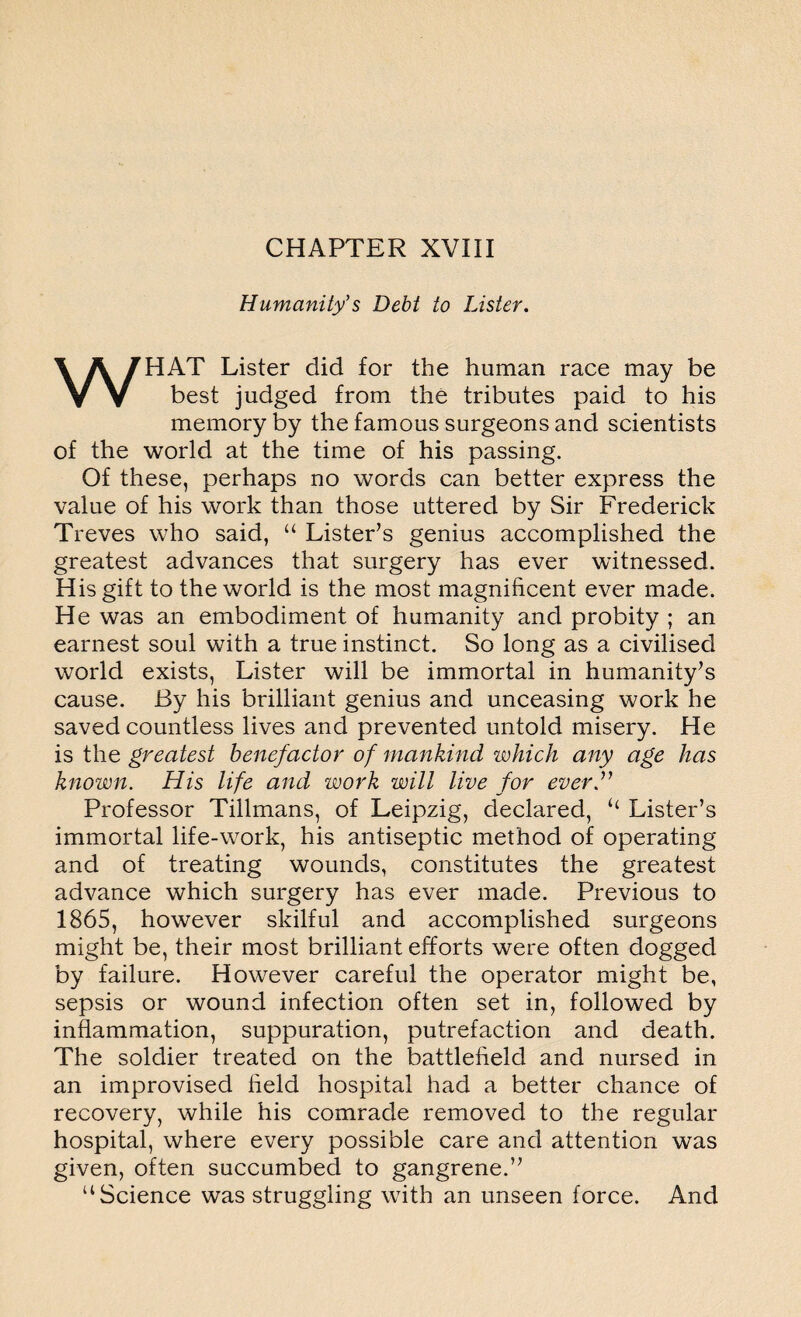 Humanity’s Debt to Lister. WHAT Lister did for the human race may be best judged from the tributes paid to his memory by the famous surgeons and scientists of the world at the time of his passing. Of these, perhaps no words can better express the value of his work than those uttered by Sir Frederick Treves who said, “ Lister’s genius accomplished the greatest advances that surgery has ever witnessed. His gift to the world is the most magnificent ever made. He was an embodiment of humanity and probity ; an earnest soul with a true instinct. So long as a civilised world exists, Lister will be immortal in humanity’s cause. By his brilliant genius and unceasing work he saved countless lives and prevented untold misery. He is the greatest benefactor of mankind which any age has known. His life and work will live for ever” Professor Tillmans, of Leipzig, declared, “ Lister’s immortal life-work, his antiseptic method of operating and of treating wounds, constitutes the greatest advance which surgery has ever made. Previous to 1865, however skilful and accomplished surgeons might be, their most brilliant efforts were often dogged by failure. However careful the operator might be, sepsis or wound infection often set in, followed by inflammation, suppuration, putrefaction and death. The soldier treated on the battlefield and nursed in an improvised field hospital had a better chance of recovery, while his comrade removed to the regular hospital, where every possible care and attention was given, often succumbed to gangrene.” “Science was struggling with an unseen force. And