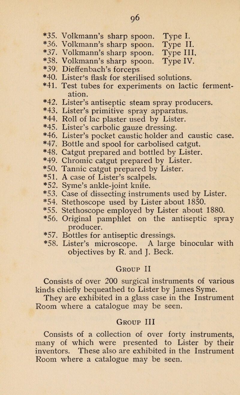 *35. Volkmann’s sharp spoon. Type I. *36. Volkmann’s sharp spoon. Type II. *37. Volkmann’s sharp spoon. Type III. *38. Volkmann’s sharp spoon. Type IV. *39. Dieffenbach’s forceps *40. Lister’s flask for sterilised solutions. *41. Test tubes for experiments on lactic ferment¬ ation. *42. Lister’s antiseptic steam spray producers. *43. Lister’s primitive spray apparatus. *44. Roll of lac plaster used by Lister. *45. Lister’s carbolic gauze dressing. *46. Lister’s pocket caustic holder and caustic case. *47. Bottle and spool for carbolised catgut. *48. Catgut prepared and bottled by Lister. *49. Chromic catgut prepared by Lister. *50. Tannic catgut prepared by Lister. *51. A case of Lister’s scalpels. *52. Syme’s ankle-joint knife. *53. Case of dissecting instruments used by Lister. *54. Stethoscope used by Lister about 1850. *55. Stethoscope employed by Lister about 1880. *56. Original pamphlet on the antiseptic spray producer. *57. Bottles for antiseptic dressings. *58. Lister’s microscope. A large binocular with objectives by R. and ]. Beck. Group II Consists of over 200 surgical instruments of various kinds chiefly bequeathed to Lister by James Syme. They are exhibited in a glass case in the Instrument Room where a catalogue may be seen. Group III Consists of a collection of over forty instruments, many of which were presented to Lister by their inventors. These also are exhibited in the Instrument Room where a catalogue may be seen.