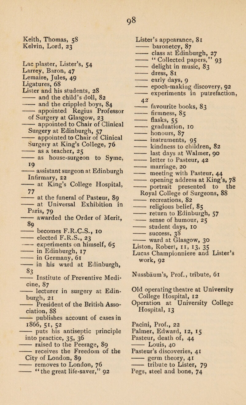 Keith, Thomas, 58 Kelvin, Lord, 23 Lac plaster, Lister’s, 54 Larrey, Baron, 47 Lemaire, Jules, 49 Ligatures, 68 Lister and his students, 28 - and the child’s doll, 82 - and the crippled boys, 84 - appointed Regius Professor of Surgery at Glasgow, 23 - appointed to Chair of Clinical Surgery at Edinburgh, 57 - appointed to Chair of Clinical Surgery at King’s College, 76 - as a teacher, 25 -- as house-surgeon to Syme, 19 — assistant surgeon at Edinburgh Infirmary, 22 — at King’s College Hospital, 77 — at the funeral of Pasteur, 89 — at Universal Exhibition in Paris, 79 — awarded the Order of Merit, 89 83 becomes F.R.C.S., 10 elected F.R.S., 23 experiments on himself, 65 in Edinburgh, 17 in Germany, 61 in his ward at Edinburgh, — Institute of Preventive Medi¬ cine, 87 — lecturer in surgery at Edin¬ burgh, 21 — President of the British Asso¬ ciation, 88 —- publishes account of cases in 1866, 51, 52 — puts his antiseptic principle into practice, 35, 36 — raised to the Peerage, 89 — receives the Freedom of the City of London, 89 — removes to London, 76 — “the great life-saver,” 92 Lister’s appearance, 81 - baronetcy, 87 - class at Edinburgh, 27 - “ Collected papers,” 93 - delight in music, 83 - dress, 81 - early days, 9 - epoch-making discovery, 92 - experiments in putrefaction, 42 --favourite books, 83 -firmness, 85 - flasks, 55 -- graduation, 10 - honours, 87 - instruments, 95 - kindness to children, 82 - last days at Walmer, 90 - letter to Pasteur, 42 -- marriage, 20 - meeting with Pasteur, 44 - opening address at King’s, 78 - portrait presented to the Royal College of Surgeons, 88 - recreations, 82 - religious belief, 85 - return to Edinburgh, 57 -sense of humour, 25 - student days, 10 - success, 38 -ward at Glasgow, 30 Liston, Robert, 11, 13, 35 Lucas Championniere and Lister’s work, 92 Nussbaum’s, Prof., tribute, 61 Old operating theatre at University College Hospital, 12 Operation at University College Hospital, 13 Pacini, Prof., 22 Palmer, Edward, 12, 15 Pasteur, death of, 44 - Louis, 40 Pasteur’s discoveries, 41 - germ theory, 41 -■ tribute to Lister, 79 Pegs, steel and bone, 74