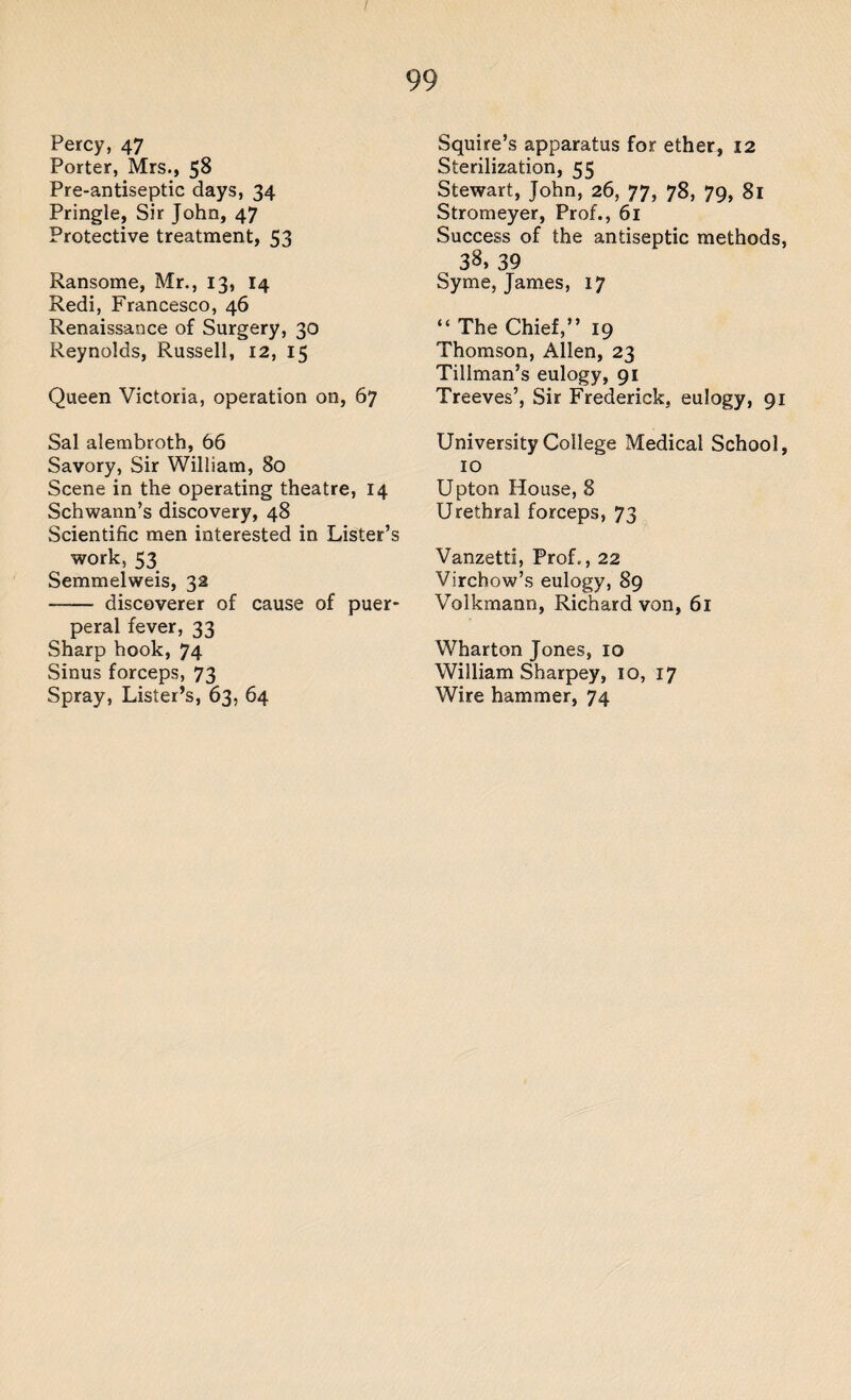 Percy, 47 Porter, Mrs., 58 Pre-antiseptic days, 34 Pringle, Sir John, 47 Protective treatment, 53 Ransome, Mr., 13, 14 Redi, Francesco, 46 Renaissance of Surgery, 30 Reynolds, Russell, 12, 15 Queen Victoria, operation on, 67 Sal alembroth, 66 Savory, Sir William, 80 Scene in the operating theatre, 14 Schwann’s discovery, 48 Scientific men interested in Lister’s work, 53 Semmelweis, 32 - discoverer of cause of puer¬ peral fever, 33 Sharp hook, 74 Sinus forceps, 73 Spray, Lister’s, 63, 64 Squire’s apparatus for ether, 12 Sterilization, 55 Stewart, John, 26, 77, 78, 79, 81 Stromeyer, Prof., 61 Success of the antiseptic methods, 33, 39 Syme, James, 17 “The Chief,’’ 19 Thomson, Allen, 23 Tillman’s eulogy, 91 Treeves’, Sir Frederick, eulogy, 91 University College Medical School, 10 Upton House, 8 Urethral forceps, 73 Vanzetti, Prof., 22 Virchow’s eulogy, 89 Volkmann, Richard von, 61 Wharton Jones, 10 William Sharpey, 10, 17 Wire hammer, 74