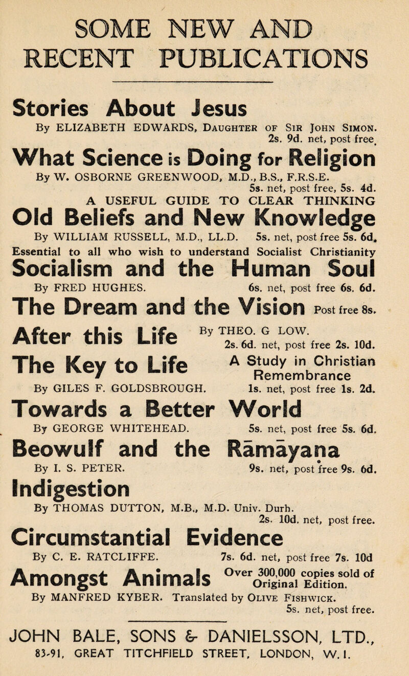 / SOME NEW AND RECENT PUBLICATIONS Stories About Jesus By ELIZABETH EDWARDS, Daughter of Sir John Simon. 2s. 9d. net, post freet What Science is Doing for Religion ByW. OSBORNE GREENWOOD, M.D., B.S., F.R.S.E. 5s. net, post free, 5s. 4d. A USEFUL GUIDE TO CLEAR THINKING Old Beliefs and New Knowledge By WILLIAM RUSSELL, M.D., LL.D. 5s. net, post free 5s. 6d. Essential to all who wish to understand Socialist Christianity Socialism and the Human Soul By FRED HUGHES. 6s. net, post free 6s. 6d. The Dream and the Vision Post free 8s. After this Life The Key to Life By THEO. G LOW. 2s. 6d. net, post free 2s. lOd. A Study in Christian Remembrance By GILES F. GOLDSBROUGH. Is. net, post free Is. 2d. Towards a Better World By GEORGE WHITEHEAD. 5s. net, post free 5s. 6d. Beowulf and the Ramayana By I. S. PETER. 9s. net, post free 9s. 6d. Indigestion By THOMAS DUTTON, M.B., M.D. Univ. Durh. 2s. lOd. net, post free. Circumstantial Evidence By C. E. RATCLIFFE. 7s. 6d. net, post free 7s. lOd Amongst Animals j£T,d of By MANFRED KYBER. Translated by Olive Fishwick. 5s. net, post free. JOHN BALE, SONS &- DANIELSSON, LTD.,