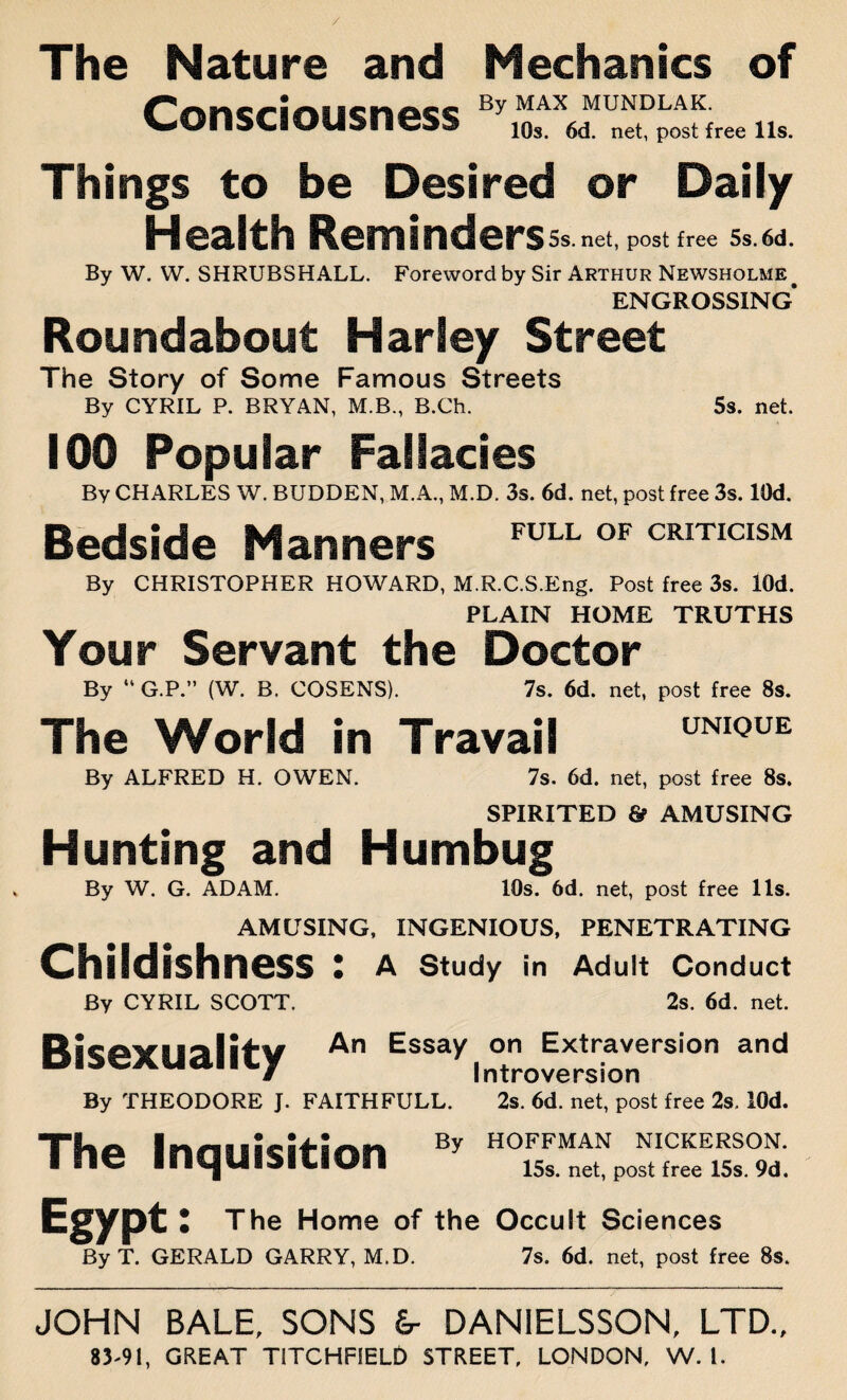 The Nature and Mechanics of Consciousness By MAX MUNDLAK- VUIDUUUdllC^ 10s. 6d net, post free 11s. Things to be Desired or Daily Health Reminders 5s.net, post free 5s. 6d. By W. W. SHRUBSHALL. Foreword by Sir Arthur Newsholme ENGROSSING Roundabout Harley Street The Story of Some Famous Streets By CYRIL P. BRYAN, M.B., B.Ch. 5s. net. 100 Popular Fallacies By CHARLES W. BUDDEN, M.A., M.D. 3s. 6d. net, post free 3s. lOd. Bedside Manners FULL OF CRITICISM By CHRISTOPHER HOWARD, M.R.C.S.Eng. Post free 3s. lOd. PLAIN HOME TRUTHS Your Servant the Doctor 7s. 6d. net, post free 8s. UNIQUE By “ G.P.” (W. B. COSENS). The World in Travail By ALFRED H. OWEN. 7s. 6d. net, post free 8s. SPIRITED & AMUSING Hunting and Humbug By W. G. ADAM. 10s. 6d. net, post free 11s. AMUSING, INGENIOUS, PENETRATING Childishness : A Study in Adult Conduct By CYRIL SCOTT. 2s. 6d. net. Bisexuality An Essay on Extraversion and Introversion By THEODORE J. FAITHFULL. 2s. 6d. net, post free 2s. lOd. By HOFFMAN NICKERSON. 15s. net, post free 15s. 9d. The Inquisition Egypt: The Home of the Occult Sciences By T. GERALD GARRY, M.D. 7s. 6d. net, post free 8s. JOHN BALE. SONS &- DANIELSSON. LTD.,