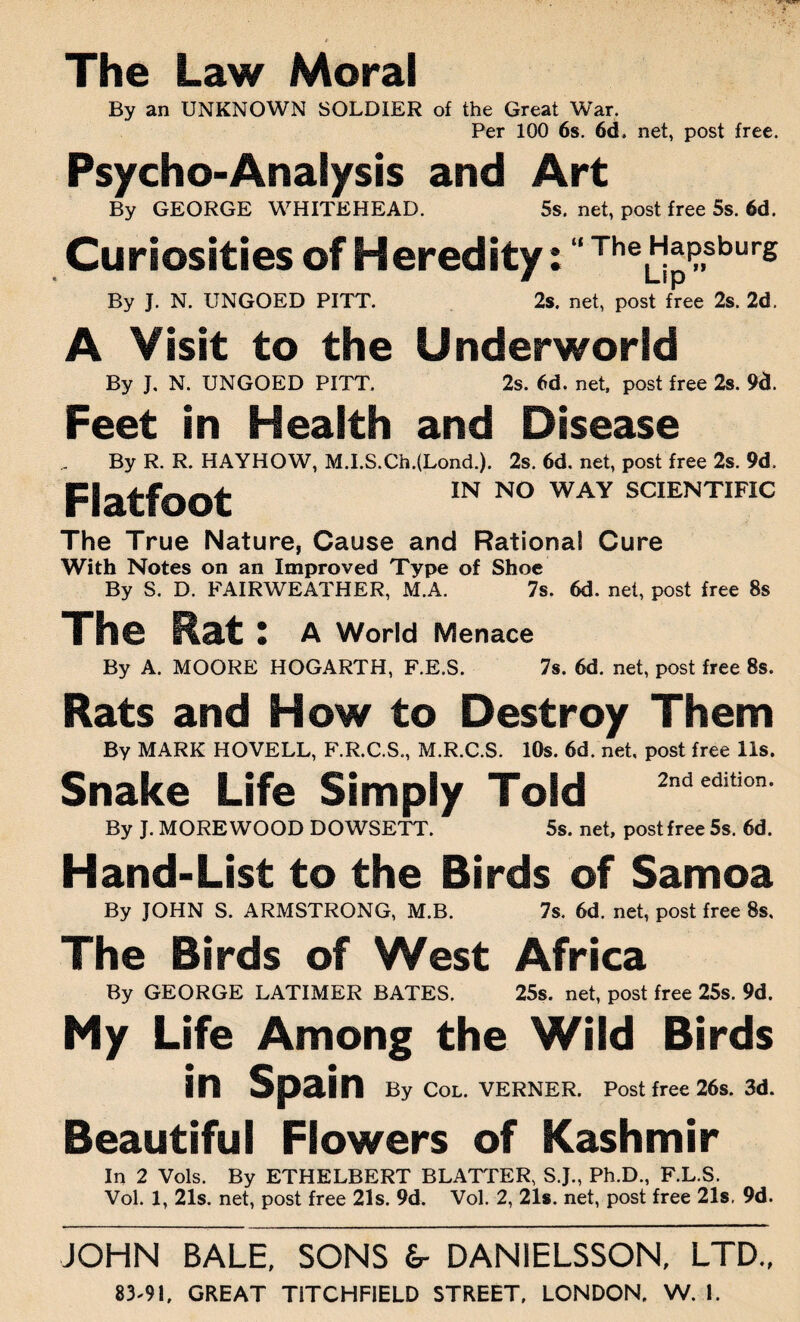 The Law Moral By an UNKNOWN SOLDIER of the Great War. Per 100 6s. 6d. net, post free. Psycho-Analysis and Art By GEORGE WHITEHEAD. 5s. net, post free 5s. 6d. Curiosities of Heredity: “ Theb!*Psburg By J. N. UNGOED PITT. 2s. net, post free 2s. 2d. A Visit to the Underworld By J. N. UNGOED PITT. 2s. 6d. net, post free 2s. 9d. Feet in Health and Disease By R. R. HAYHOW, M.I.S.Ch.(Lond.). 2s. 6d. net, post free 2s. 9d. Flatfoot IN NO WAY SCIENTIFIC The True Nature, Cause and Rational Cure With Notes on an Improved Type of Shoe By S. D. FAIRWEATHER, M.A. 7s. 6d. net, post free 8s The Rat l A World Menace By A. MOORE HOGARTH, F.E.S. 7s. 6d. net, post free 8s. Rats and How to Destroy Them By MARK HOVELL, F.R.C.S., M.R.C.S. 10s. 6d. net, post free 11s. Snake Life Simply Told 2ndedition’ By J. MORE WOOD DOWSETT. 5s. net, post free 5s. 6d. Hand-List to the Birds of Samoa By JOHN S. ARMSTRONG, M.B. 7s. 6d. net, post free 8s. The Birds of West Africa By GEORGE LATIMER BATES. 25s. net, post free 25s. 9d. My Life Among the Wild Birds in Spain By Col. VERNER. Post free 26s. 3d. Beautiful Flowers of Kashmir In 2 Vols. By ETHELBERT BLATTER, S.J., Ph.D., F.L.S. Vol. 1, 21s. net, post free 21s. 9d. Vol. 2, 21s. net, post free 21s, 9d. JOHN BALE, SONS &- DAN1ELSSON, LTD.,