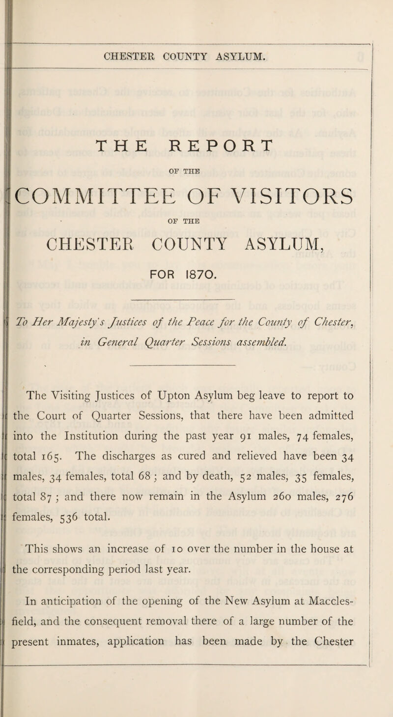 ~ ... -—--— THE REPORT OP THE COMMITTEE OF VISITORS OF THE CHESTER COUNTY ASYLUM, FOR 1870. f To Her Majesty's Justices of the Peace for the County of Chester, in General Quarter Sessions assembled. The Visiting Justices of Upton Asylum beg leave to report to Ithe Court of Quarter Sessions, that there have been admitted into the Institution during the past year 91 males, 74 females, total 165. The discharges as cured and relieved have been 34 i males, 34 females, total 68; and by death, 52 males, 35 females, I total 87 ; and there now remain in the Asylum 260 males, 276 females, 536 total. This shows an increase of 10 over the number in the house at the corresponding period last year. In anticipation of the opening of the New Asylum at Maccles¬ field, and the consequent removal there of a large number of the present inmates, application has been made by the Chester
