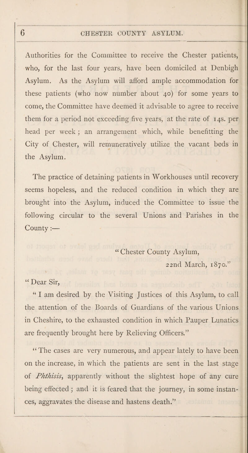 xAutborities for the Committee to receive the Chester patients, who, for the last four years, have been domiciled at Denbigh Asylum. As the Asylum will afford ample accommodation for these patients (who now number about 40) for some years to come, the Committee have deemed it advisable to agree to receive them for a period not exceeding five years, at the rate of 14s. per head per week; an arrangement which, while benefitting the City of Chester, will remuneratively utilize the vacant beds in the Asylum. The practice of detaining patients in Workhouses until recovery seems hopeless, and the reduced condition in which they are brought into the Asylum, induced the Committee to issue the following circular to the several Unions and Parishes in the County:— “ Chester County Asylum, 22nd March, 1870.” “ Dear Sir, “ I am desired by the Visiting Justices of this Asylum, to call the attention of the Boards of Guardians of the various Unions in Cheshire, to the exhausted condition in which Pauper Lunatics are frequently brought here by Relieving Officers.” “The cases are very numerous, and appear lately to have been on the increase, in which the patients are sent in the last stage of Phthisis, apparently without the slightest hope of any cure being effected; and it is feared that the journey, in some instan¬ ces, aggravates the disease and hastens death.”