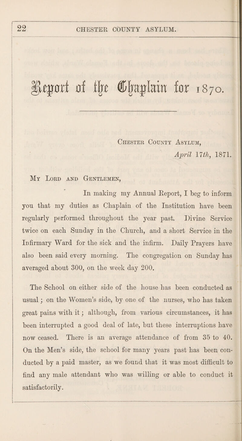 IU|mi of % §fra$kw for 1870. Chester County Asylum, April 17 th, 1871. My Lord and Gentlemen, In making my Annual Report, I beg to inform you that my duties as Chaplain of the Institution have been regularly performed throughout the year past. Divine Service twice on each Sunday in the Church, and a short Service in the Infirmary Ward for the sick and the infirm. Daily Prayers have also been said every morning. The congregation on Sunday has averaged about 300, on the week day 200. The School on either side of the house has been conducted as usual; on the Women’s side, by one of the nurses, who has taken great pains with it; although, from various circumstances, it has been interrupted a good deal of late, but these interruptions have now ceased. There is an average attendance of from 35 to 40. On the Men’s side, the school for many years past has been con¬ ducted by a paid master, as we found that it was most difficult to find any male attendant who was willing or able to conduct it satisfactorily.