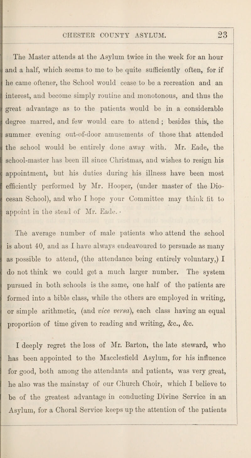 The Master attends at the Asylum twice in the week for an hour and a half, which seems to me to be quite sufficiently often, for if he came oftener, the School would cease to be a recreation and an interest, and become simply routine and monotonous, and thus the if great advantage as to the patients would be in a considerable degree marred, and few would care to attend ; besides this, the summer evening out-of-door amusements of those that attended the school would be entirely done away with. Mr. Eade, the school-master has been ill since Christmas, and wishes to resign his appointment, but his duties during his illness have been most efficiently performed by Mr. Hooper, (under master of the Dio- cesan School), and who I hope your Committee may think lit to appoint in the stead of Mr. Eade. • The average number of male patients who attend the school is about 40, and as I have always endeavoured to persuade as many as possible to attend, (the attendance being entirely voluntary,) I do not think we could get a much larger number. The system pursued in both schools is the same, one half of the patients are formed into a bible class, while the others are employed in writing, or simple arithmetic, (and vice versa), each class having an equal proportion of time given to reading and writing, &c., &c. I deeply regret the loss of Mr. Barton, the late steward, who has been appointed to the Macclesfield Asylum, for his influence for good, both among the attendants and patients, was very great, he also was the mainstay of our Church Choir, which I believe to be of the greatest advantage in conducting Divine Service in an Asylum, for a Choral Service keeps up the attention of the patients