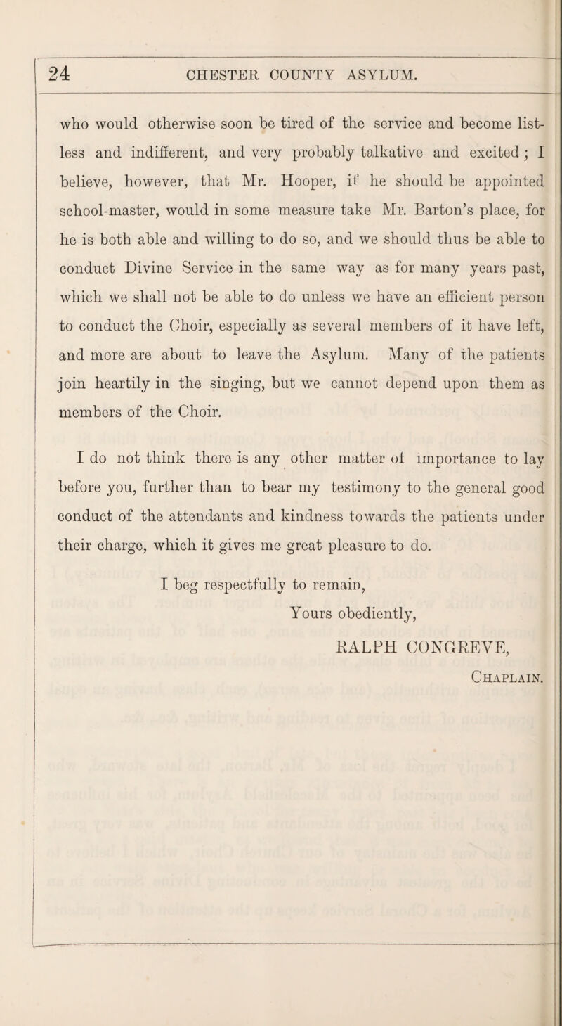 who would otherwise soon he tired of the service and become list¬ less and indifferent, and very probably talkative and excited ; I believe, however, that Mr. Hooper, if he should be appointed school-master, would in some measure take Mr. Barton’s place, for he is both able and willing to do so, and we should thus be able to conduct Divine Service in the same way as for many years past, which we shall not be able to do unless we have an efficient person to conduct the Choir, especially as several members of it have left, and more are about to leave the Asylum. Many of the patients join heartily in the singing, but we cannot depend upon them as members of the Choir. I do not think there is any other matter ol importance to lay 1 before you, further than to bear my testimony to the general good conduct of the attendants and kindness towards the patients under their charge, which it gives me great pleasure to do. I beg respectfully to remain, Yours obediently, RALPH CONGREVE, Chaplain.
