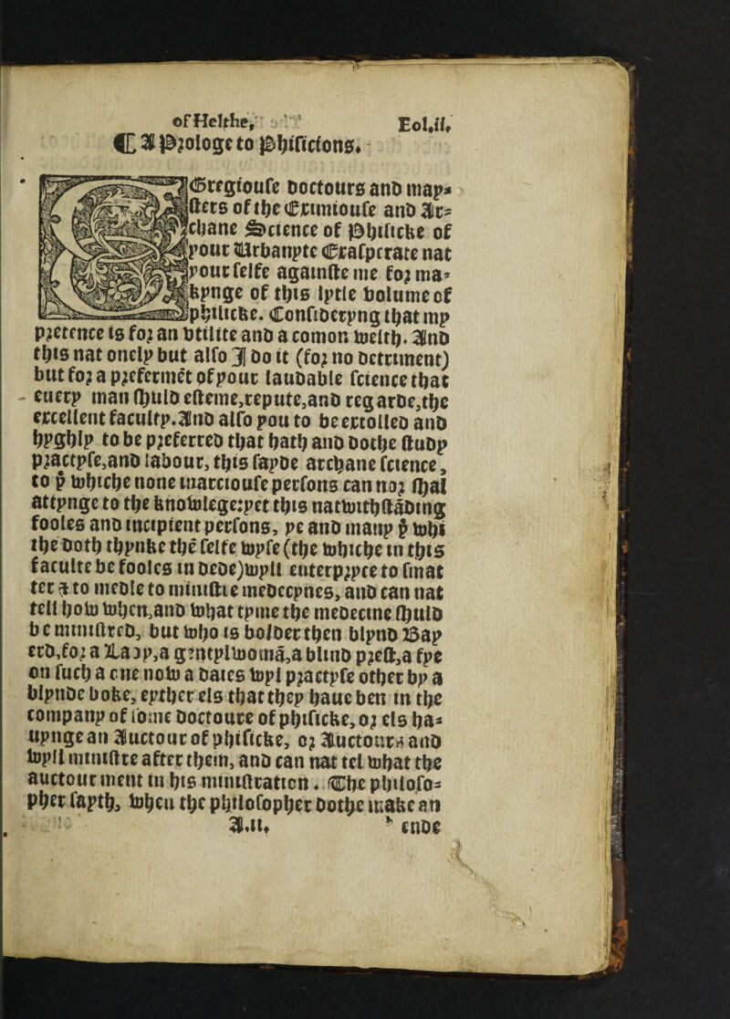 ofHeUhe, C 26 P?ologe to )Sbificions, <5regtoufe Doctours anD map* flers oftbecrunioufe anDJtr* cbane Science of ©biftefte of 'pout (Erbanpte Crafpcrate nat |pourfelfe againfteme foj rna* fepnge of this Iptle bolumeef p!;Uicbc. Confioetpng tl;at mp p?etmce is fo) an btiltte ano a comor. toeitb. 36nD tljis nat onelp but alfo 31 Do it (fo? no Detriment) butfojapjefermetofpouc lauoable fciencetbat euetp tnan(l)niOefteme,tepute,anDregarDe,tbe ercellent facultp.lnD alfo pou to beertolleo anD bPSblp to be pjcferteD that bat!) ano Dotbe ftuDp p)actpfe,anD labour, this fapbe archane fcience, to p tobtebe none mareioufe perfons can no) foal attpngc to tbe fenotolege:pet tbts nattoitbftaDtng fooles anD incipient perfons, pe anD inanp $ tob» tbe Doth tbpnfce tbe felte topfe (tbe tobicbe in t.bts f aculte be fooles in Deoe)tupli enterp;pce to fiiiat ter a to meDle to nunillic ineDccpnes, anD can nat tell bob) b)!)cn,anD tobat tpme tbe meoecine fljulD b c mtmilrcD, but tobo is bofDertben blpno ©ap erD.fo) a 2Uup,a g’ntpltooma,ablinD p?eft,a fpe on fucb a cue note a Dates topi pjactpfe other bp a blpnDe bofce, eptber els that tbep baue ben in tbe companp of lome Doctoute of pbtftctie,o) els ija* upngeatt auctourofpbificbe, 0)3ductonraanD topll mtntftte after tbem, ano can nat tel tobat tbe auctourment in bis inmiftraticn. CbepbUofo* Pber faptb, tobeu tbe p'jilofopber Dotbe make an