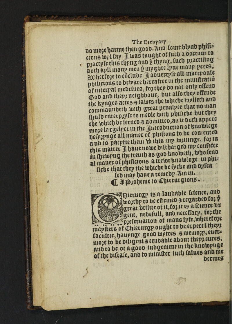 The Bteuyaty . Do moiebatme then goob.Bno Come blpnb pyut* ctcus topi fap 1 fcjas taught of fuel) a ooccour to mactvfc tlJtsVpSs ano g Ujpng, fuel, pjactutng • Sotl) fepll manp men E mpgbte Ipue manp peces, BKi etfojeto coclube 31 aouettpuaU mattpoufe nhtitctonsto betoate^eteaftet m tbe mimllratio oftnterpal nicotines, fojttjcpDo nat onlp offuio ©oD anb tbep? neighbour, but ;alio>tbcp°» the kpnaes actes $ latoes the \ul)tct)c tjplUtt) auo connnaunbetl) tuittj gtcat pcnalpte that no man fhulb entetpjpfe to mcble toitlj pbiuche but tb P nmie laraclpct in tbe Jntrobuctton of fenotolege befpjpnge all nianet of pbifionstobe com eat to anb to paeptte tbcm U ibis mp » anb to paephe them tt ibis nip »»*«. this matter 1 baue notoe bifebargeb [pco'if-ccc ... ftietopng tbe tteutb as goo bnotoetb, to->° nhiftrtniift a treble ktioto.eie uttxyi5 SmanecofXoctons attetoefenotoleje utpbM 8 ttebe that tbcp tlje tobicbe be fpebe anb bpfea Ceb map baue a temcbp.aim cm C 3! ^jobeme to CbtctutS‘otl0 * . cturgp ts a laudable fctencc, anb tooitbP to be eftemcD $ tegacbeD fo j p e t.,._in ft TnotirP llf arcat btilite of it,to;it is a fnence be Sent, nebeftill, anb ncceffarp, fo?ttje Piefecuation of manslpfe5tobetefo?e mapfteVsof Cbierutgp owgbt to be etpett t tbcp? faeultie.baupngt goob topttes 9 mc>uo??»cuec- moje to be Diligent 9 tenbable about tbep? cures, anb to be of aaoob iubgement uttbeknotopnge »»“»««“lu“c*ss I