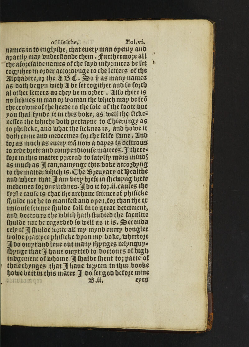 names in to englpfbe, that cuerp matt opentp atiD apartlp map bnDeritanDe them ♦ jfurtbecmo;e all the afo;efatoe names of the fapo infp;nutes be fet togptber in o;Der acco;Dpnge to tbe letters of the 31lpbabete,o; tbe 31 23 C* $3>o $ as manp names as Doth begpn toitb 31 be fet together anD fo fo;tb al other letters as tbep be cn o;Dec* 3Hlfo there is no ftcbnes m man o; troman the tobtcb map be fro the ctotone of the beeDe to the foie of the foote but poufhal fptiDe it m this bobe, as toelltbe ficbe* nelfes the tobicbe Doth pertapne to Cbietucgp as to pbtlicbe, ano tobat the ficbnes is, ano botoe it Doth come anD meoectnes fo; the felfe fame ♦ 31tiD fo; as much as eucrp ma nolo a oapes is Defirous to reoe b;efe anD cotnpenDioufe matters*3 there* fo;e in this matter p;etenD to fatpffp mens mitiDj as much as 31 can,nampnge this bobe acco;Dpng to the matter tobicb is.Cbe 2$;eupacp of l^ealthc anD Inhere that 31 am berp b;efe tn fbetopng b;efe meDcmes fo; one ftcbnes*3 &o it fo;*ii*caufes the fp;A e caufe is that the archane fcience of pbificbe fljuiDe natbe to manifeftanD open3fo; than the cjc imtouie fctence IbulDe fall in to great Detriment, anD Doctours the tohuh hathCluDieD the facultie (hulDc tint be regarDeD fo fciell as it is* §>econDa relptf31®ulDeb);ite all mp mpnD eucrp bonglee inolDe p;actpce pbificbe bpon mp bobe, toberfo;e 3! Do ompt anD leue out manp thpnges teiptigup* (bpnge that 3 haue cmptteD to Doctours of bisfo itiDgementofiohome 3lfhalbefl)ent fo; parte of i thefe thpnges that 3 haue to;pten in this boobe botoe be it in this mater 3 DofetgoDbefojemine . >. tojU epes