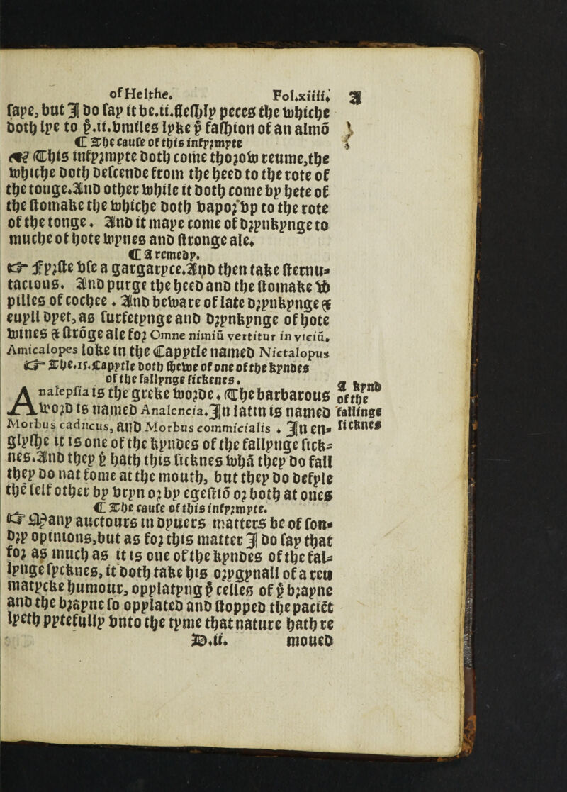 ofHelthe. Fol.xiiii, Tape, but 1 Do fap it be.ii.flelblp petes tbe tobube both Ipe to f.tf.binties ipbe £ falbton of an almo C 3C0c eaufe of this infrjmrtc m Cbts infp?mpte Doth come tbo?oto reume,tbe tobube doth Defcenbe from tbe beed to tbe tote of tbe tonge.ailud ottjer turtle it doth come bp tjcte of tbettomabetbetobtcbe doth bapo?'bptotberote of tbe tonge. Slind it mape tome of d?pnbpnge to mucbc o f bote topnes ano (trongc ale* C 3 rcmcap. tJ- fpjflte bfe a gargarpce.ldd tben tabe lletnu* taeions. aindpurge tbebceb ano tbe (toinabe *6 pillesofcocbee. 2lndbetoateoflated?pnbpnge$ eupllDpet,a6 futfetpngeanD d?pnbpnge ofbote tomes a fttoge ale fO? Cmne nuniu vertitur in viciu* Amicaiopes lobe in tbe Capptle named Nictaiopu* <Ch JCOt'iMtapptlt &ort) QjcUjc of one ofMjcIipnDes of tbe fallpnge licttciies. Anatepfia is tbe grebe too?de. (Cbe barbarous too?d is named Anaienc/a.Jin lattn is named Morbus cadneus, 8tld Morbus commicialis . 3ltt CO» glplbe it ts one of tbe bpndes of tbe fallpnge ftcb* nes.and tbtp £ batb tbts Cttbnestoba tbep do fall tbep do nat fome at tbe moutb, but tbep do defple tbe lelf other bp brpn o? bp egeftto o? both at ones C SCbe faute of tljis infpimpte. icr ayanp auctoncs in dpucts matters be of fon* d?p opintons.but as fo? tbts matter 3! do fap that jo? as much as ttts one of tbe bpndes oftbefaU Ipnge fpebnes, it doth tabe b*s o?pgpnalI of a ten matpebe bumour, opplatpng £ celles of £ b?apne and tbe b?apnero opplated and Hopped tbepaciet ipetb pptefullp bnto tbe tpme tbat nature batb re B<ii. tnoueo 31 > 3 bftto ofttje fatlfnge fictmcf