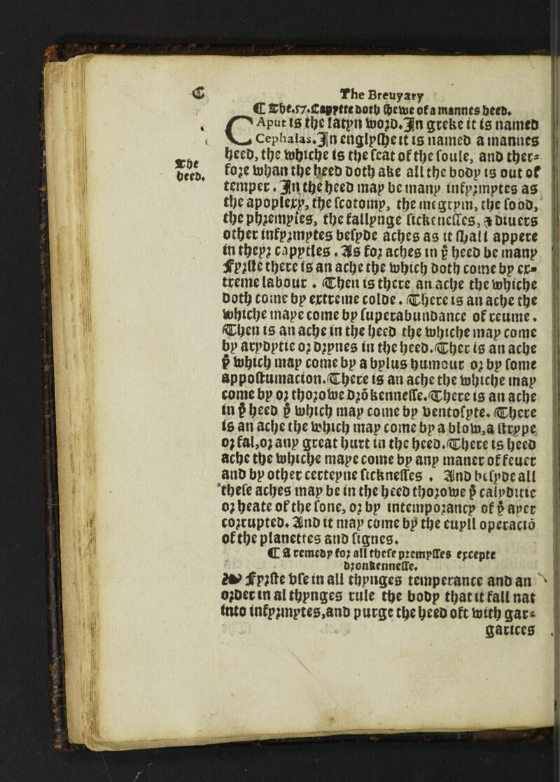 •'ill','*, The Breuyary C &be«fMC«ppetc aoto Nettie of a marines beeft* CAput is the tatpn toojD^n grebe it is names cephaias*3jn englpfljett is names a manues bees, the tohiche is the feat of the fouie, anD thee- fo;e tohan the heeD Doth site all the boop is out of temper ♦ 3*1 the heeo map be manp infp?mptes as the apoplcjcp, the fcotomp, the imgrprn, the fooD, theph?empt‘es, thefallpnge ficbcncifcs^Diuers other infp^mptes befp&e aches as it Hall appere tn thep; capptles ♦ 3ls fo; aches m p heeD be manp tfpjlte there is an ache the tohich Doth come bp ej> treme labour ♦ Chen is there an ache the tohiche Doth come bp extreme coloe ♦ Chere is an ache the Vobiche mape come bp fuperabunDance of reume. Chen is an ache in the heeD the tohiche map come bp atpDptie a; Djpites in the heeD.Chec is an ache § tohich map come bp a bplus humour o; bp fome appoftumactomChete is an ache the tohiche map come bp oj thojotoeD^dbettnelfoChere is an ache in p heeD p tohich map come bp bentofpte* Chere is an ache the tohich map come bp a bloto,a ftrppe o; fal,o; atip great hurt in the beeo*Chece is heeD ache the tohiche mape come bp anp maner of feuer anD bp other certepne ficbnelles ♦ ^nDbtfpoeall thefe aches map be in the heeD tho;otoe p calpDittc o?heateofthefone,o?bp mtempojancp of§aper cojrupteo* 3KtiD it map come bp the eupll opccacib of the pianettes anD fignes* <E 3 rcmcop fo? all tbefeprempffes epceptc D?on&enne(Te, JFpjftetJfeinall ctjpngcs temperance anD an ojDettnaltbpnges rule tfte boDp tyatitfallnat Into tnfpjmptes.ano purge tt)c been oft tmtb gar* ganccs