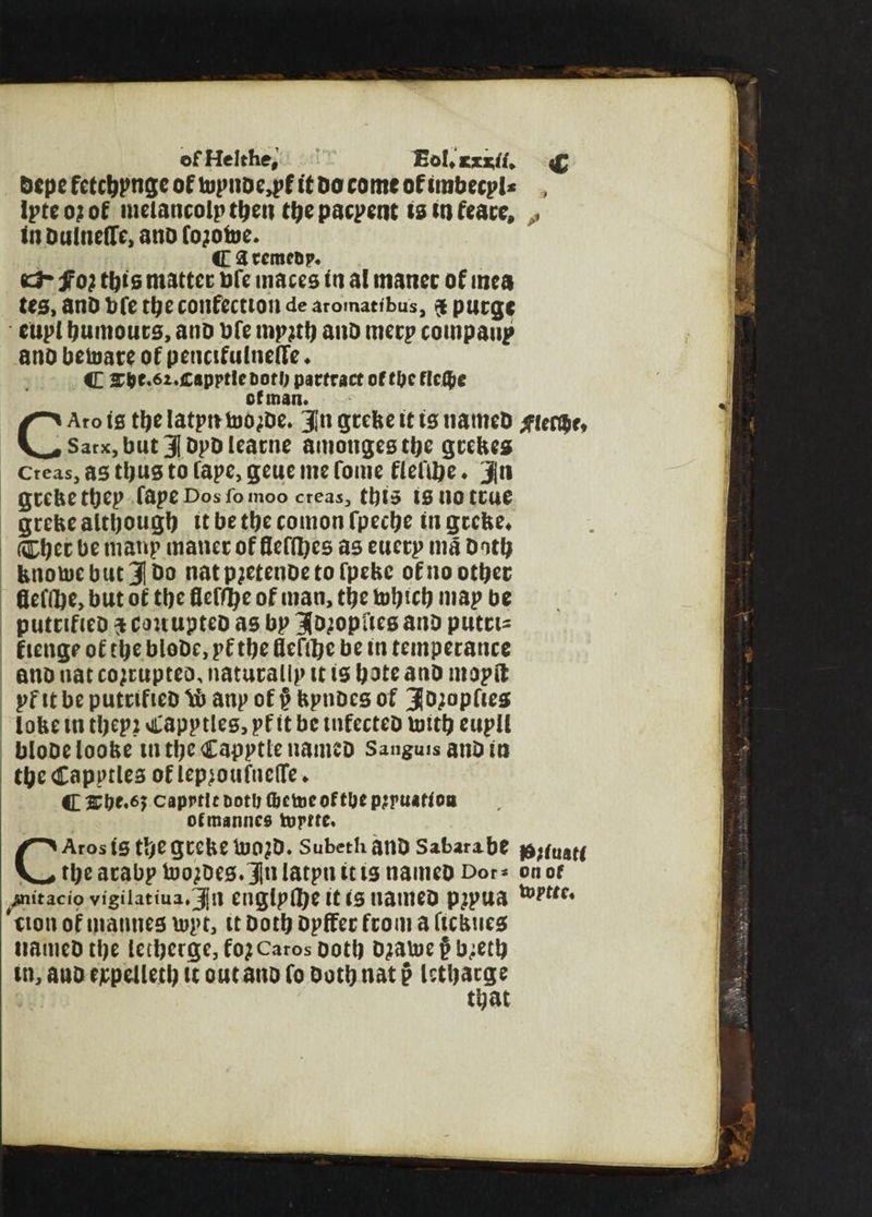 ofHelthe, EoUkxxU. i£ Dept fctcbPtige of top«DC4>f it Do come of imbecpl* , Ipte o? of melancolp then ttjc paepent ie in feacc, ^ in Dulncflc, ano fojotoe. <E 3 tcme&p. «3* fo) tfjts matter oft maces in al manec of mca tea, anD Vile tl;c confection de aromatibus, $ purge eupl burnouts, anD Dfe mpjti) anD merp compaup ano betoate of pencifulneife. c 2fte.6i*£appt!eDofO parfract of t&efIcG>c of man. CArois thelatpntoo^De. J'n grebe tt is natneD Elector* Sarx, butjDpDlearne amoitgesthe grebes cteasj as thus to fape, geue me fome fierce ♦ Jn grebe ttjep fape Dos fo moo creas, this is uo true grebe although it be the coition fpeebe in grebe* Cher be niattp matter of fleffljes as euerp nta Doth bnotoebucjbo natp;etenoetofpebc of no other flefdje, but of the fleffye of man, the tofjtcb niap be putufieD $ couupteo as bp jjo^opfies anD putrt- f tenge of the bloDe, pf the fleftlje be in temperance ano nat cojrupteo, naturallp tt is hate anD mopft pf it be putrtfteD U anp of § bpttDes of 3o;opftes lobe in thep? <£apptleg, pf it be tnfecteD tmth eupll bloDeloobe intheCappttenameD Sanguis anD in the Capptles of lepjouftieflfe ♦ C caprtlrDotfj (betoeoft&epjruitioii ofmannes tofftc. CAros is the grebe Ujo?d. subethanD Sabara.be $}(mu the atabp toojDes.JIn latpn it is naitteo Dor* on of -mitaciovigilatiua. Jn eitglpftje it IS nailteD p^pua *eton of mannes lupt, it Doth Dpffer from a ftebues itattieDthe letherge,foj Caros Doth Djatue£b;eth in, anD cjcpelleth u out ano fo Doth nat § Icthacge that