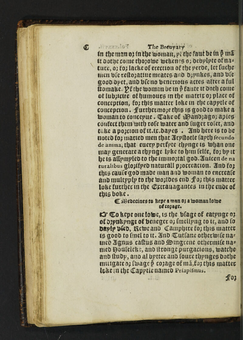 <£ oT The Brtfuyary in tbe man o; in tlic Woman, pi tbe faut be in § m£ itootijecometbojotoe toeben?so;Dcbplpteofna- ture, o; to; lacbe of erection of tbe peroe, let fuclje rnen bfe te(lo;attue meates a^D Djpnbes, anD bfe gooD Opet, anD bfe no bcnerious actes after a ful ftomabe* £f tbe tooman be in p faute it Dotb come otiub;ictre of burnouts in tbe matttro; place of conception, fo; this matter lobem tbecapptleof coucepcton ♦ jfurtbetmo;e this is gooD to mabe a tooman to concepue ♦ Cabe of #anD;ago; apies confect them untb cofe toatec anD fiiget rofet, ano tube apojcionofit.ijc.Dapes * 3nD here is to be noteD fo; maneo men that 3drpftotle faptb fecundo deamma,tbat euerp petfptc tbpnge is tobattone map generate a tbpnge tpbc to bun felfe, fo;bpit be is alfpmpleD to tbe immortal goD.3luicen de na turaitbus glojtfpeD naturall p;octcacion. InD fo; this caufe goD maoe man ano Ionian to encreafe anD ntultpplp to tbe too;lDes enD JFo; this matter lobe further m tbe Cjctrauagantes mtbeenoeof tbtsbobe* C iBcoecmes to 6t pf a man o; a tooman lotoe ofco;agc« t3’Cobepeonelotoc,istbe bfageof eatpngeo; of o?ptibpnge of beneget o; fmellpng to it, anD fo DaplpbfeD, iftctocano Campbirefo;tbismatter is gooD to ftnel to it. 31nD Cutfane otbectotfe na- meoHlgnus callus atiDSnngcene otbecmifeua* meD ©oufelcbe, ano itronge purgacions, toatebe anD (luDp, ano al bpttec anD foure tbpnges Dotbe mitigate o; linage § co;agc of ma,fo; t!;is matter lobe ^n tbe Capptie nameo jpmpifmus*