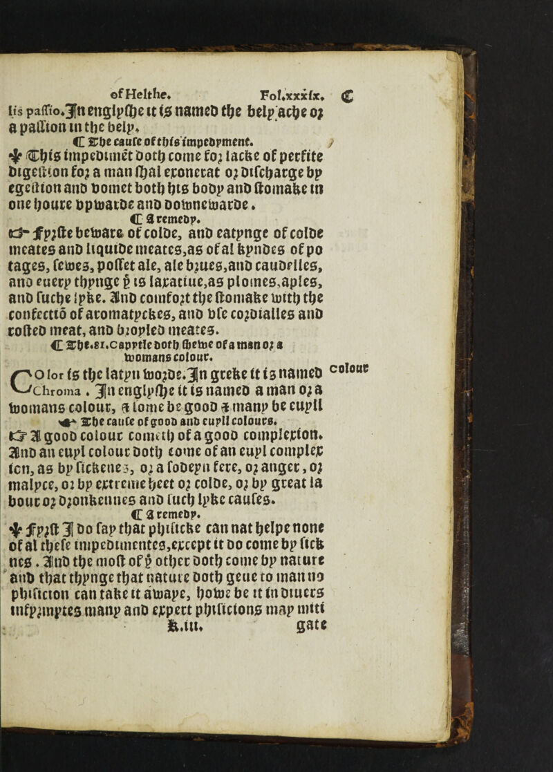 ©fHelthe. Fohxjcxfx* <£ its pa(Tto«3fn etiglp®e it is nameD tfje belp acbe o; apallionmtbebelp* <E &f>e caufc of thisimpcopmcnf. / •jr Cbis impeDtmet Doth conic fo; lacbe of perfite Digedton fo? a man f&al eronerat oj Difcbarge bp egeition ano bomct both bts boDp ano domabe m one boure opumtDe ano DotonetoarDe* C8rcmeop. kJ- tfp;de betoara of coIDe, anD eatpnge of coIDe nieates auD liquiDe meates,as of a! bpnDes of po cages, femes, poffet ale, ale bjues,anD cauDe lies, ano euerp tbpngc $ is lajcactue,as plomes^apies, anD fucbe I pbe. 3ltiD comfort tbe domabe rnttb tbe confccttd of atomatpcbes, ano bfc co^Dtalles anD codeD meat, ano biopIeD meates* C £&t.8i.capptIeooff) fretne of a man o; a toomans colour. Coiorfstbelatptifoo?De.3]ngrebeitisnameD C0l0m; Chroma ♦ 3fn engipflije it is named a man o; a tnomans colour, a tome be gooo 9 man? be euptl 2rbe catifc of gooo ano cupll colours. & 3 gooo colour comabofagooo completion* 3lnD an eupl colour Dotb come of an eupl complex ten, as bp ttcbeties, o; a fooepn fere, o; anger, oj tnalpce, 02 bp ejctreme beet 0; coIDe, 0; bp great la hour 0} Djonbennes anD lucb ipbc caufes* CaremcOp. fpjd 31 Do fap that pljiftcfee can nat belpe none of al tbefe impeDtmentes,ejccept it do come bp ficb nes. 3lnD tbe mod of p other Doth come bp nature anD that tbpnge that nature Doth geue to man ns pbtftcton cantabeitatoape, botoe be it in Dtuers infjnmptts tnanp anD expert pbificions map tniti fe.itt* gate