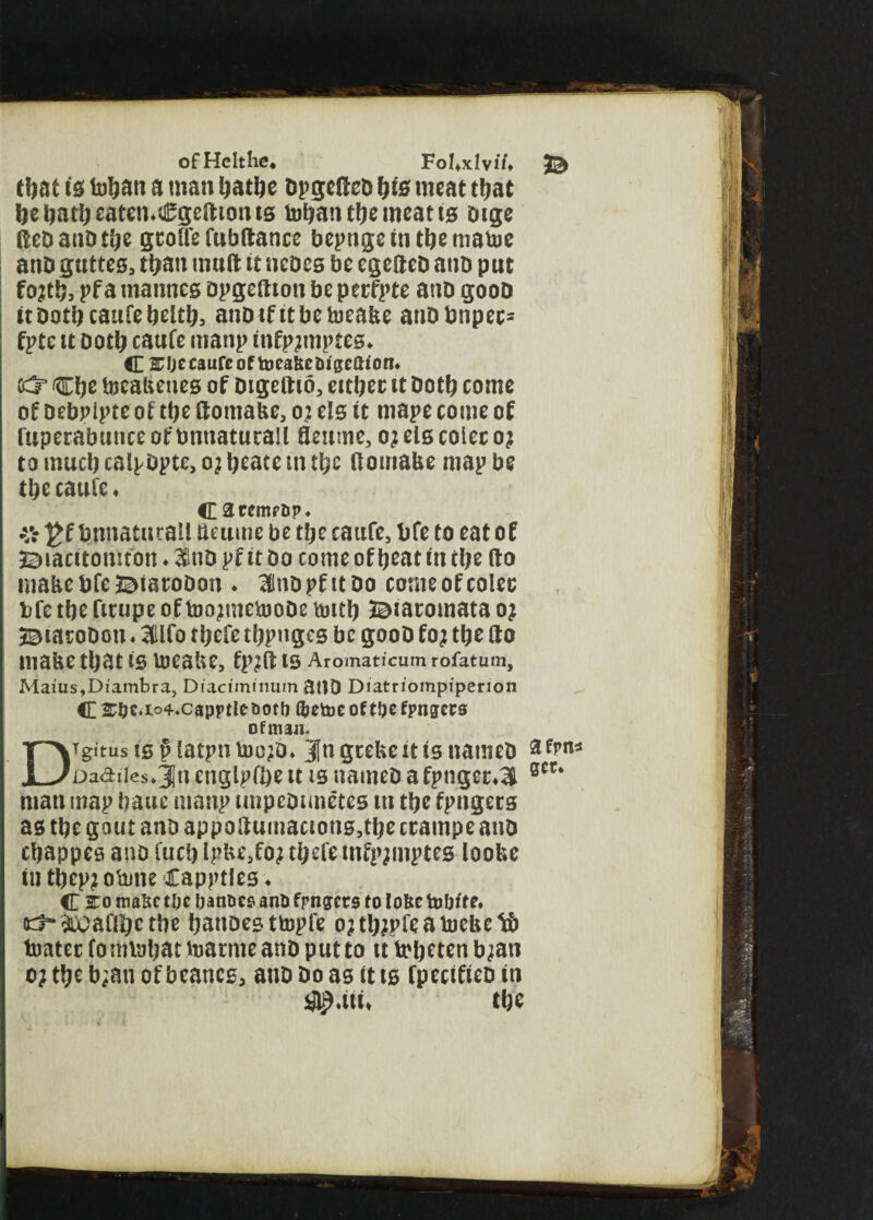 ofHcltlie. Fol.xlvii. (bat is tobatt a man batbe bpgcOeb fyis meat that bebatbeaten.Cgefttotm toban tbe meat ts cage Ret) anD ttje gcoffe fubftance bepnge in (be rnatoe anb guttes, than mud it ucocs be egettcb anb put fojtb, pf a mannes bpgeaton be perfpte anb goob it Dotlj cattfe fjcttij, anbtfttbeiueabe anbbnpee= fpte it both caufe manp infpjmptes. C 2Tljc caufe of toea&e&igeGtotn fcS3 Cftc foeabenes of Dtgedio, either it Dot!? come of Debpipte of tt?e domabe, o; els it mape come of fuperabuticeofbnnaturall fleume, o?elscoleroj to mud? caipDpte, o? l?eate in tbe tf ornabe map be tbe caufe* C aremfop. % £fbmiaturall detune be tbe caufe, bfe to eat of 3©iacitomfbn ♦ 2SinD pf it Do come offbeat in dje do mabebfeBiaroDon ♦ 3InDpfttDo come of coles bfe tbe fitupe offoo?mefooDe tdttf? J^iaroinata o? BiatoDon ♦ 3(tlfo tbefe tbpnges be gooD fo? tbe do mabe that is Voeabe, fp?d IS Aromaticum rofatum, Maius,Diambra, Diaciminum atlD Diatriompiperion C &&c.io4.capptle t>otb l&etoe of tbe fpngers of man. Digitus tsfHatpnfoc?D* JlngrebeitisnameD arm* Dadi|cs*31n englpibe it is nameD a fpnger*3l gcc* man map bane manp tmpeDimetes ut tbe fpngers as tbe gout anD appodumacions,tbe ccampe anD ebappes ano fucb ipbe,fo? tbefe mfpjmptes loobe iu tbcpjofoneCapptles* C 2:0 mabe toe banties anti fpngers to lobe tobde« ict-ftoaflbe tbe banoesttopfe o?tb?pfeafoebet& footer fomfobat foarnte anD put to u fobeten b?att o?tbeb;auofbeancs3 anD Do as it is fpecifieD in U tbe