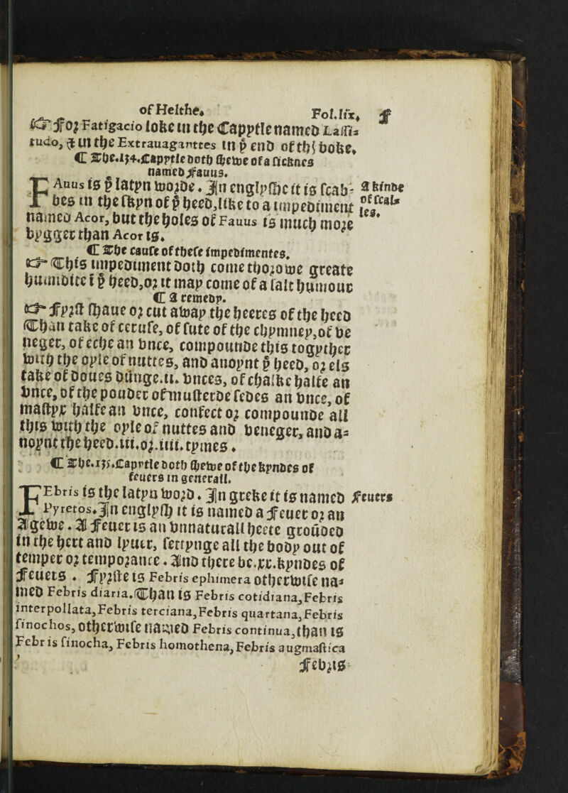 ofHelthe* Fob fix* jf fej'f oj Fatfgacio lobe tn rfje Capptletiamca Lziru tucio,^UJti)EExtrauaganttes 111 pent) ofttHbobe, c &0e«it4«£&pptieDot& (fcetoeofafic&ncs Fe nameo^fautis, Auus ts p latpn toojDe ♦ Jn englp&c it is fcab: * bcs tn tbe ffcpn of p beeD,libe to a impediment f//ca^ ItUmeD Acor, blit tbe f^OlCB Of Fauus 15 mUCb m02e bpgger than Aborts* C&&ecaiireoffbefefmpcMmenfe3# o^Cbts impeotmetitDotb cometbo^ome greate guml&to t p beeD,o? it map come of a fait humour . _ ^ _ C a rrmcpp. ^ Jrpjft f^aue 0; cut atoap tbe heeres of tbe liecD djati take or cerufe, of Cute of tbe cbpmnep,of be negec, of ecbe an bnce, compounoe this togptbcc Um(j tbe ople of nuttes, anD atiopnt § beeD, 02 els ta&eofDouesDtinge.u.bnces, ofcbaibebalfe ait bnce, of tbe pouDec ofinuftecoe fcDes an bnce, of maftpr half tan bnce, confecto; contpouttDe all fbrsUutb.tge opleofnuttesanD beneaec,anDa- nopnt tbe beeD*ui»o^iiit* tpmes ♦ C 2C0e»i^»Caprtleoot0 l^eipr of (be Spnaes of ffuemn general!. FEbns ts tbc latpn too;D ♦ 3|n grebe it is nanieD tfeuerf pymos.Jn engipfb it is nameD a jfeuer 02 ait 3 getoe♦ 31 jfeucc ts an bnnaturail beete grouoeo tn tbe beet anD Iputr, fenpnge all tbe boDp out of temper 0? tempojance * 3inD there bc.jrr.bpnoes of dfeuets ♦ e is Febris ephimera otberbjtfe na* ineD Febns diaria.fCban is Febris cotidiana,Febris interpollata,Febris terciana,Febris quartana,Febris fmcchos, Otberimfe na^eo Febris continuajban IS Febr is finocha, Febris homothena, Febris augmaftica JFeb^is