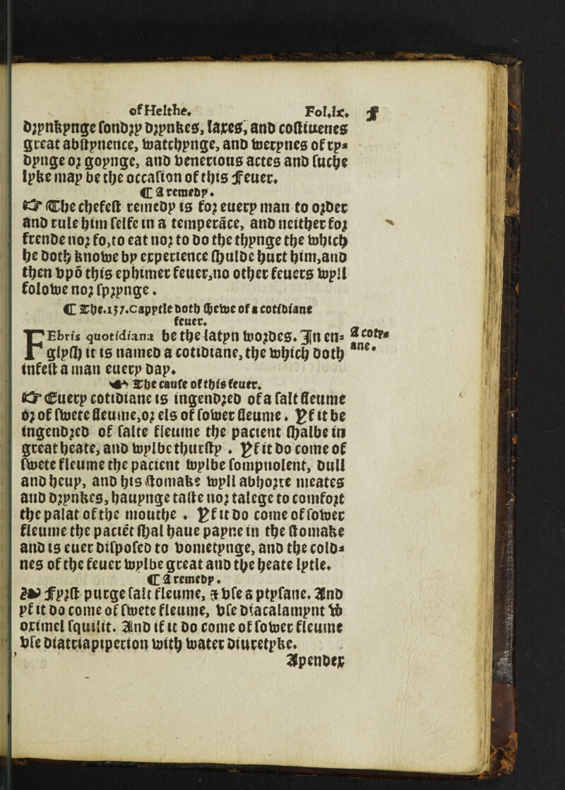 ofHeltl*. Fol.l*. b?pnbpnge fonb?p b?pnfees, lares, and totttuenes great abftpncnte, toatebpuge, anb toerpnes of cp= bpnge 0} gopngc, and benettous actes and futbe Iplte map be tbe occafiott of ttjts fetter. C3rcraf&p* #5* Cite cljefeft remcQp ts to? euerp man to o?bet anb rule dim felfe tn a temperate, and neither fo?  frenbe no? fo,to eat no? to bo tfjc tljpitge tbe to Inch be both itnotoe bp erpertence fljnlbe butt bun,anb then bpo tins cpbtmer feuer,tto other feuers topll folotoe no? fp?pnge. C srbe.i? 7.c«ppt!cnotit ttctocofacotftiane fcucc. FEbrfs quotidians bC ttjC latptl toOIbCS. Jtl Ctl= *cotF» glpfl? it ts naineb a cottbtane, the tobicb both *ne* tnfeft a man euerp bap. She canfe of tbtefturr. tS’Cuerpcotibtaneis tngenb?eb ofafaltfleume o? of fltoete Seume,o? els of fotoer fleume. gfttbe tngenb?eb of falte fleume tbe patient (balbe in gtcatbeate,anotopIbctbutftp . J>fttbo come of fioete fleume tbe patient toplbe fompnolent, bull anbbeup, atibbtsilomafte topll abbo?te ineates anb b?pnltes, baupnge talte no? talege to totnfo?t tbcpalatoftbe tuoutbe. £fttbo tomeoffoioer fleume tbe pattet fbal baue papne in tbe ftotnalte attb ts euer btfpofco to bontetpnge, anb tbe colb* nes of tbe feuer toplbe great anb tbe beate Iptle. Carcmctip. in jfpjfl purge fait fleume, sbfeaptpfaiie.lnb pf it bo tome of ftoete fleume, bfe biatalampitt V> orimel fqtttltt. 3mD if it bo tome of fotoer fleume die biatttaptpetion taitb toatet btutetpUe. 3fpendejc