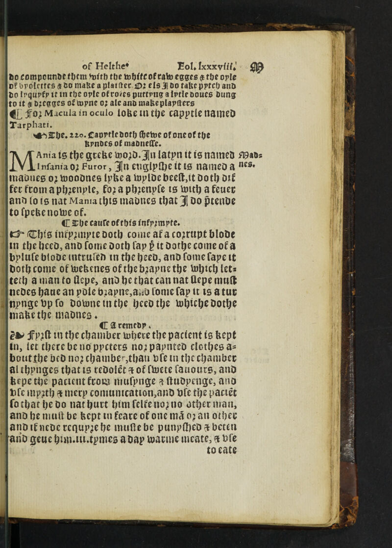 M- of Helthe4 EoU txxkvitti! to eompctwDe t bcm toftb ttje toWtc of rate eggcs $ t&e ople o? brolctfcs 9 iso ma&e a p!aidec elsj] Do tafee pptcf; aim Iso Irqurfp it in ttjc oplc ofro*es purtrng a Iptle ooues Dung to It $ Djcgges of topne 0; alcana mafceplapftecs jfo? Macula in ocuio lobemthe capptlenamed Tarphati* <#*)£!)t. no. CaprflcDotl) Gsctoe of one of tfje Rpnocsof maonetTe. Ania is the grebe too?d.3In latpn <t is named wm* infaniao; Furor, 3InetiglpQ)e it ts named a nes* madneg 0; tnoodneg ipbe a hjpldcbeeft,it doth dtf fee from a pb?enple, fo? a pb?enpfe ts toitb a fetter and lo is nat Mama this madneg that 31 do ptende tofpebenotoeof* C £(K caure of tfjfs fnfpfmpte* fc3~ Cftig infp?mpte doth come af a corrupt bloDe in the heed, ano fome doth Cap $ it Dortje come of a bplufe btode mttufeb in the heed, and fome Tape it both come oftoebenesoftbeb?apnetbe tobicb let* tetb a man to Qcpe, and be that can nat Oepe mud; neDeg bane an pole b?apne,ai*d fome fap it tg a tur ij npngcdpfo Doumeintbe heed the tobicbedotbe tnabethe madneg* C 3 remcDp * £& f p?(t tu tbc chamber tubere the pacicnt is bept in, let tberebeuo ppctccs no?papnted clothes a* bouttbe bed no? chamber,tl?ati dfe m the chamber al tbpnges that is ceDoiet ft of ftocte fanouts, and feepetbe pactentfrom itiufpnge ^ftndpenge, ano bfc mp?tb ft merp comumcation,and bfe the pactet fo chat be do nat butt bimfelfeno?no other man, and be muft be Kept m fcare of one ma o? an other and!fncdcrcqup?ebe imtflebe pnnpflhed^beteti and gene bmutupmes a dap toarme meate, ft bfe locate