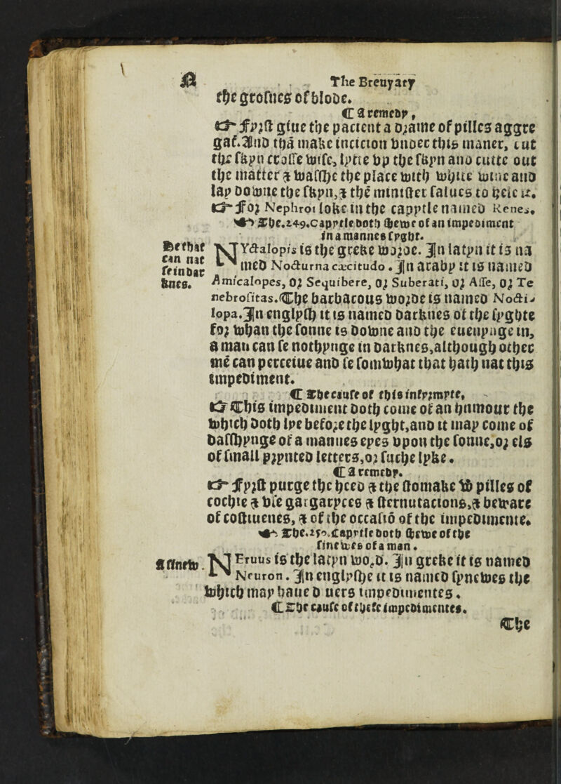 & TlieBreuyatf f&egtorncscfblooc* c t rcmcbp , *3* f p;ft gtue tcjc pacreut a 0;ame of ptllcs aggte gaf*3lnD ttja mabcincictottbnoectlne maner, tut tUrfbpu ccoiTeUnfc, Iptte bp tbef&pn ano cuttc out tl;e matterPttoaffftetbeplacetottb tut;ue toincano lap ootoite tbe fUpn,^ tbe mmtftet faiucs to tjetc u. cr-JFoj Ncphrotlokcmttjc capptle nameo Rene.,. >•**> ^Uc.i49«capprl€ Dot!) Cbetuc of an impeoimcnt fnamannesfpgbr. ferffHf xTYdaiopfs ie ttje geebe ujo;oc. 31n latpu it 13 na rrJnDac ^ llic& Nodurna ccecitudo *j|tl acabp It 10 tiaiUCD Amicalopes, OJ Sequibere, Of Suberatt, 0} AlTe, Te nebrofitas.C^ bacbacOUS tDOjDC IS nailKD Nodis lopa.Jln englpfl) tt ts nameo oarbties of tl)c fpgbte foj tobati tbe fonne te Dotone aito tbe euenpnge in, a man can fc notbpnge m oarbnes,although other ' site can pcrcetue ano te fomtobat that bath uat ttji# impeoimcnt. Cfc&fcmreof fW3infr;mrfft Wlf* Ui lyio Cbis impeoimcnt Doth come of an bnmour tbe tobteb Doth Ipe before tbelpgbt,ano u map come of Daffopnge of a manues epee upon tbc fonue,o; ela of (mail pjptueo lettcce,o? fmbe Ipbe • CarrmrOf u vllIHUf* tj“ fpjft purge tbe ticco $ tbe ftomatte tt pillcs of cockle $ tote gargarpees a fternutacton&.a betrare of cotttuetus, i cf iftc occafto of tbe tinpcDtmciue. jTtjMyoiraprfff ootb QjetDC of rbe finetoeeofaman. ftffnrttj. TOtruus tB tpc &M- 31 u grebe it is nameo * Nruron. 3|n englpfl)e tt te nameo fpnetoeg tbe tofjtcb map baue D uere impeoimentes * £ roc ciufc of t\) cfe tinpcoimciuw. Cbe