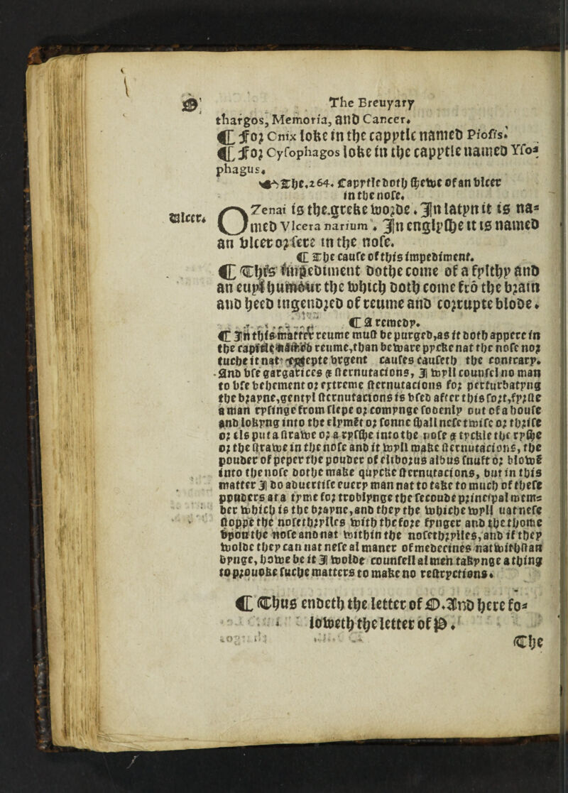 ©leer* thargos, Memorfa, flUD Career* cnix lofte in ttye capptlc nanicD Piofis* jf o; cyfophagos iofce m ttye capptlenameD Yfo* phagus* Caprf!fliofOQ?etuc ©fan bleep in tbe nofe* OTenai ts tije^ce&e too^oe * 3|tt latpnit is na* meD Vlcera narium ♦ jjftt CnglpfJjC tt IS naUttD an fclceto?fetc tntlje nofe, ft anbccaurccftbisimpeblment. C Ctyfs' ftn&eDiiiicnt Dottjecome of a fplttjp ant) an eupl tjuftiMit tlje tufneb ootfo come fed tbe b?atti atiD IjeeD ingenDjeD of ceume anD co?tupte bloDe * fr&irmiJT Carcraebp* trtr reume mutt be purgeb,as It both appere In tbe api tit'll a ircb reume,tban bemare ppebenat rbe nofe no? tuebe it nat ^feptebrgent caufes eaufctb tbe contrary* • Snb bfe gargattces 9 fternutacions, 3j tepll counfcl no man tobfebebrmcntotfjrtremc ftcrnutacions fo? perfurbatrng tbeb?apne,gfntplftctnutadonst6bfcoafrrrtbisfo;t,fr;ae a man rpftngefromrnpeojcompngefooenlp ootefaboufe anb lobpng into tbe rlpmft o? fonne (ball nefetanfc o; tb?irc o? tie pu t a firatoe op a tpfflje into tbe nofe 9 treble tor r p$e 0; tbe ftrame in tbe nofe anb it topll roabc ftcrnutacions, tbe pouber of pepertbepouber of e libotusalbusfnufto? tlotof into tbe nofe botbemabe qupeneoernutadono, burin tbis matter 31 bo abuertife euerp man nat to tabe to much of there ppuocrs at a tpme to? troblpnge tbe feeoube pjinerpal me ms bertobicblstbeb?apne,anbtbeptbe tobicbetopll uatnere floppetbe norttbipnes tottbtbcfoje fpnger anbtbetbome bpotitOc nofeanonat teitblntbe nofctbZpile$,anbiftbcp tuolbc tbep can nat nefc al tnanet of mebeeines nattoitbftan fcpnge, botoe be it 31 toolbe co unfell al men tabpng e a thing to p;o uobe fuepe matters to raabc no rearpetiens ♦ C cnDetb tfje letter of£D.3lnD !;ece fo* • * lotoetlj tijc letter of }£). ^ ****•'■ l-4- ■