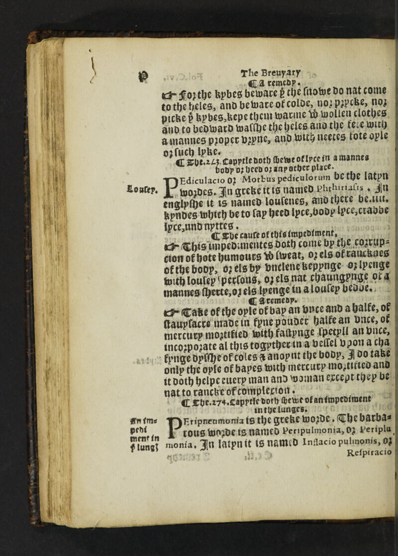 % \ ^ The Breuyary *3* f 02 tbe bpbes beumce t tbe frtotoe Do nat come to the beles, anDbetoateofcoloe, norprpebe, noj Dicbe p bpbes,feepe tl)cm toatmie lb toolleu clothes atiD to bcDtoatD toattbc tbe beles tontb a mantles proper brpnc, anp fottb neetes tote ople ^ <E capptlcnot!) flbe&eofIpcet'n amanius botipo;l)ceDo?anpotOecpUce. PEdiculacio 0? Morbus pediculorum OCtOC latptl UmiDcs.lngtebettisnameD phthinaTis ♦ Jn enotlpfae (i l5 natneD loufenes, anD tbete be.uiL fepnDes tobteb be to tap b*eD lpceaboDp lpce,ctaobe iPceatnDnpttes* CSCpccaureoftljifitmpeOtmcnf, ec^-CW5tnipeD;meutesbotb come bp tbe co;r«p- cton of bote humours lb Ctoeat, or els of rauebaes oftbeboop, or els bp bnclenebeppnge orlpenge tmtbloufep'pecfons, or els nat cbauugpnge oca tnannes (foette,or els Ipenge tti a loufep beooe* Carcmefijv Cafce of tbe ople of bap an bnce anD a bane, or ftaupfacre hraoetn fpnepouDer balfean bnce,of merettep mortifteD untbfaftpuge ipetpii atibnce, incorporate al tbts togptber in a beiTel bpoti a eba fpngeDpfflbeofcoies^anopm tbeboop, jootabe onlp tbe ople of bapes toitb meccurp nio^tirico ano it ootb belpe sweep man anD banian except tpep be nat to tanebe of completion. tbi:0c.i74«caprWci>oit) djctDf ofantmpcoiraent intljclun&cg. Ifn<m* T-)Enpnrnmoni3 tS tl)e gtebe bJO?De * flEbC barba* prt< J'(oustoorbeisnameo Pcnpulmonia,Or Periplu moma.ln latptlit iSnfiWtD Inilacio pulmonis, 0? f ” nr. ■ - Refpiracio