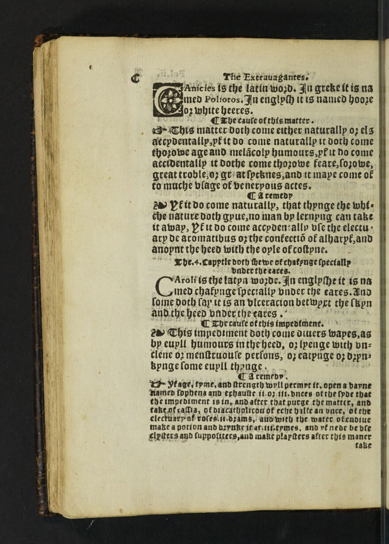 Anici'es is tbe lattn uio^D* Jn gteke it is na mcD Poiiotos*3}n englpG} tt is nameo booje ojUibite beetes. C 3£De dufc of tl)fe matter. , tih Cbis matter Dot!) come either natural!? o; els accpoentallp.pfitDo come natucailp it Doth come tbojotoe ageanD melacolp bumours.pf it no come acciDentallp ttDotbe cometbojotoe feate,fo;otoe, great troble.o; gc atfpcknes.ano tt mape come of to muclje bfage of benetpous acres. C a reraeop 2*>EfitDocome naturallp, that tbpnge tbe tobf- cbe natureDoth gpue.no man bp lernpug can take tt atoap, £f it Do come accpoetitallp bfe tbe electu * arp De acomatibus oj tbe confectib of albarpf.anD anopnt tbe beeo toitb tbe ople of coftpne. 3C&e,4,capptle Dot!) fljeme of epaf/mge rpeetallp DnDcrfDeeaces. CAroli is tbelatpa hjo;Dc.3|!i englpibeit is na meD ebafpnge fpeciallp bnoec tbe eares.Hlno fome botb fap it is an blceracion betuipjct tbe fkpn anD tbe beeo bnoec tbe tares / C^DccaufcoftOisimpcDlmenf, * Cbts impediment Doth come Diuers toapes,as bpeupU bnnioucsintbebeeD, ojlpengebmb on- clene o; nienttcuoufe peefons. o; eaepuge oj Djpn* kpnge fome eupll tbptige. CacemrDv, yf age, tpme, ano ftrcngtl) torll pernm tt, open a Dapne nameo foppena aim eppaufte n o; iti.fences oftpefpDe tpat tDeimpfDtment is in, anDafter tpatpurge tpe matter, anD tafcf^fialDa, ofDiacatpolicowof ecpepjlfcan once, oftpt cleeharrof corfg.ii.o;ams, anDtoitp tpc mater ofrnDiue make a potion anD Dirnftc it at.iii.fpmes. anopfneoePcDfe elpttccs anD ruppoUtecMuD mane planters after tpie miner ta&e