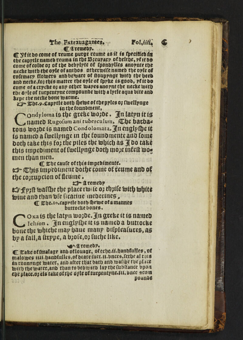 The Fxtr.iuagamej* FoI,n7i* $ C^retnebp. C. yt it bo come of reume purge reume as if it rptcitfebitt C0e capptle names teuma in tbe J5;euparp of beltoe, vf it do comeofcoioco? of tbe bcbplptc of fponbplles anopnte tbe ttccbc toitb toe ople of ant boo ofbertoi fe nameo toe ople of rofemarp fiotoers anD beware of ftouppnge toitb tbebeeo anb ttecbe,fo? tbts matter tbe ople of fprfce isgoob, pf it bo come ofactpcbeojanp other toapesanornttbe tteclte toitb tbe le of turpentptte compounbe toitb a Iptle aqua bite anb fcrpe tbe necfte bone toarme* 33* 3?be.9«iCapptle both l&etoe of tbeppleo o? ftoeilpnge sn tbe fonnbment, COndylotna 10 tlje gtefee toOjDe ♦ Jtl latpt? it (S ttameD Rugofumani tuberculurru ©JC bOCba* tons too^De is nameD condoiomata»3[ti englpfltje it is nameD a ftoeilpnge in tbe founomenteano fomo Doth take this fo; tbe piles tbe tobicb as J Do tafce this rnipeDunent of ftoeilpnge Doth mo^e infett too* men than men. C srbecaufe of this impe&imentc* Kf- CWs impeotinent ootbe come of ceume anD of tbe corruption of Reume ♦ ct-aremebp & f pjft toafflbe tbe place tunic oi thrift toitb tobite toine anD than pfe fscatitie meoectnes, C 2Cbe.io.capv»tie bottptoetoeofamannes burtocUc bones. Coxa is tbe latpu tuojDe.Jlu grebe it is named ichion. 3{n englpfije it is named a buttoebe bonetbetof)<cbe map bane ntanp difpleafutes, as bp a failaa fttppe, a bjofe;o? fuebe libe. ^aremebp* C&a&eofftnalage anboflouage, ofecbc.ii.banbfulleo.of malotoeo tiii.banbfulle6,ofDeacefuet.U.t)nces,fctbeaiCi)i« in ronnrngc toatcr, anb after that batb anb mafige rue place toitb tbe toatcr,anb tban tobebmarb lap tbe fuadance bpo/i cbeplace.o:eia tafce of tbe ople of turpentpne4u, once *cocu pound*